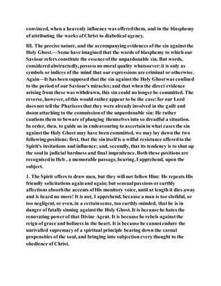convinced, when a heavenly influence was offeredthem, and in the blasphemy
of attributing the works ofChrist to diabolical agency.
III. The precise nature, and the accompanying evidences of the sin againstthe
Holy Ghost.—Some have imagined that the words of blasphemy to which our
Saviour refers constitute the essenceofthe unpardonable sin. But words,
consideredabstractedly, possess no moral quality whatsoever:it is only as
symbols or indices of the mind that our expressions are criminal or otherwise.
Again—It has been supposed that the sin againstthe Holy Ghostwas confined
to the period of our Saviour's miracles;and that when the direct evidence
arising from these was withdrawn, this sin could no longer be committed. The
reverse, however, ofthis would rather appear to be the case:for our Lord
does not tell the Phariseesthat they were already involved in the guilt and
doom attaching to the commissionof the unpardonable sin: He rather
cautions them to beware of plunging themselves into so dreadful a situation.
In order, then, to guide us in endeavouring to ascertainin what cases the sin
againstthe Holy Ghost may have been committed, we may lay down the two
following positions: first, that the sin itself is a wilful resistance offeredto the
Spirit's invitations and influence; and, secondly, that its tendency is to shut up
the soulin judicial hardness and final impenitence. Both these positions are
recognisedin Heb , a memorable passage, bearing, I apprehend, upon the
subject.
1. The Spirit offers to draw men, but they will not follow Him: He repeats His
friendly solicitations againand again; but sensualpassions orearthly
affections absorbthe accents ofHis monitory voice, until at length it dies away
and is heard no more! It is not, I apprehend, because a man is too slothful, or
too negligent, or even, in a certainsense, too earthly-minded, that he is in
danger of fatally sinning againstthe Holy Ghost. It is because he hates the
renovating powerof that Divine Agent. It is because he rebels againstthe
reign of grace and holiness in the heart. It is because he cannotendure the
unrivalled supremacyof a spiritual principle bearing down the carnal
propensities of the soul, and bringing into subjection every thought to the
obedience of Christ.
 