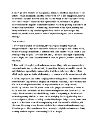 2. I now go on to remark on that judicial hardness and final impenitence, the
latter of which invariably, and the former with few if any exceptions, follows
the commissionof it. There is only one way in which a sinner caneffectually
close the avenues of reconciliationagainsthimself, and secure his place
beforehand in the regions of eternalwoe:that way is by putting himself out of
the reachof repentance—byresisting the motions of the Spirit, till they are
finally withdrawn—by tampering with conscience, till her energies are
paralysed, and he sinks, under a loadof unpardoned guilt, into a profound
lethargy.
Conclusion.—
1. Every sin is fatal in its tendency. If you are grasping the wages of
unrighteousness—ifyou are the slaves of lust or intemperance—if the world,
with its winning allurements, is enthroned in your hearts—or, in short, if you
are neglecting the greatsalvationof Christ,—you are in danger of perishing
everlastingly. Let your self-examination, then, be general, and not confined to
one point.
2. This subjectis replete with salutary caution. Many judicious persons have
supposedthat a degree of obscurity is permitted to hang around it, in order to
put Christians upon their guard, and to lead them to beware of everything
which might appear, in the slightestdegree, to savour of the unpardonable sin.
3. Lastly, I speak to you in the language ofencouragement. The darkestclouds
are sometimes tinged with a bright and beautiful radiance. The contemplation
of a sin which is pronounced to be unpardonable is certainly solemn,
peculiarly solemn;but still, when takenin its proper connexions, it needs to
alarm none but the wilful and determined transgressor. Onthe contrary, the
subject forms an occasionofexhibiting, in the strongestlight, the rich and
abounding mercy of God. It shews us an Almighty Sovereignholding out a
sceptre of peace, till the revolting rebel will no longer deign even to casta look
upon it. It discloses to us a Parentpleading with His undutiful children, till
His voice dies awayin the distance of their determined and fatal wanderings.
What inexpressible consolation, then, the subject, rightly understood, affords
to every anxious inquirer after mercy!—Wm. Knight.
 