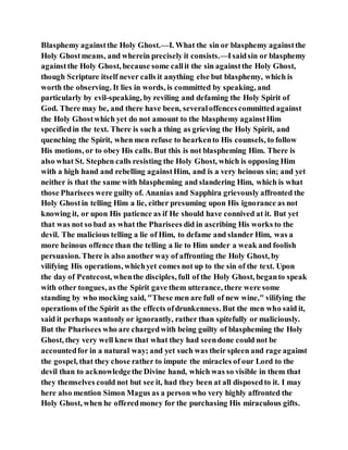 Blasphemy againstthe Holy Ghost.—I. What the sin or blasphemy againstthe
Holy Ghostmeans, and wherein precisely it consists.—Isaidsin or blasphemy
againstthe Holy Ghost, because some callit the sin againstthe Holy Ghost,
though Scripture itself never calls it anything else but blasphemy, which is
worth the observing. It lies in words, is committed by speaking, and
particularly by evil-speaking, by reviling and defaming the Holy Spirit of
God. There may be, and there have been, severaloffencescommitted against
the Holy Ghostwhich yet do not amount to the blasphemy againstHim
specifiedin the text. There is such a thing as grieving the Holy Spirit, and
quenching the Spirit, when men refuse to hearkento His counsels, to follow
His motions, or to obey His calls. But this is not blaspheming Him. There is
also what St. Stephen calls resisting the Holy Ghost, which is opposing Him
with a high hand and rebelling againstHim, and is a very heinous sin; and yet
neither is that the same with blaspheming and slandering Him, which is what
those Pharisees were guilty of. Ananias and Sapphira grievously affronted the
Holy Ghostin telling Him a lie, either presuming upon His ignorance as not
knowing it, or upon His patience as if He should have connived at it. But yet
that was not so bad as what the Pharisees did in ascribing His works to the
devil. The malicious telling a lie of Him, to defame and slander Him, was a
more heinous offence than the telling a lie to Him under a weak and foolish
persuasion. There is also another way of affronting the Holy Ghost, by
vilifying His operations, whichyet comes not up to the sin of the text. Upon
the day of Pentecost, whenthe disciples, full of the Holy Ghost, beganto speak
with other tongues, as the Spirit gave them utterance, there were some
standing by who mocking said, "These men are full of new wine," vilifying the
operations of the Spirit as the effects ofdrunkenness. But the men who said it,
said it perhaps wantonly or ignorantly, rather than spitefully or maliciously.
But the Pharisees who are chargedwith being guilty of blaspheming the Holy
Ghost, they very well knew that what they had seendone could not be
accountedfor in a natural way; and yet such was their spleen and rage against
the gospel, that they chose rather to impute the miracles of our Lord to the
devil than to acknowledgethe Divine hand, which was so visible in them that
they themselves could not but see it, had they been at all disposedto it. I may
here also mention Simon Magus as a person who very highly affronted the
Holy Ghost, when he offeredmoney for the purchasing His miraculous gifts.
 