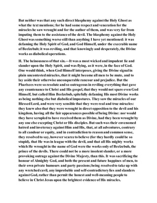 But neither was that any such direct blasphemy againstthe Holy Ghost as
what the text mentions; for he had some respectand veneration for the
miracles he saw wrought and for the author of them, and was very far from
imputing them to the assistanceofthe devil. The blasphemy againstthe Holy
Ghostwas something worse still than anything I have yet mentioned: it was
defaming the Holy Spirit of God, and God Himself, under the execrable name
of Beelzebub; it was reviling, and that knowingly and desperately, the Divine
works as diabolicaloperations.
II. The heinousness ofthat sin.—It was a most wickedand impudent lie and
slander upon the Holy Spirit, and was flying, as it were, in the face of God.
One would think, when God Himself interposes, giving the Divine signalin
plain uncontestedmiracles, that it might become all men to be mute, and to
lay aside their otherwise unconquerable rancour and prejudice. But the
Pharisees were so resolute andso outrageous in reviling everything that gave
any countenance to Christ and His gospel, that they would not spare even God
Himself, but called Him Beelzebub, spitefully defaming His most Divine works
as being nothing else but diabolicalimpostures. They saw the miracles of our
BlessedLord, and were very sensible that they were real and true miracles:
they knew also that they were wrought in direct opposition to the devil and his
kingdom, having all the fair appearances possible ofbeing Divine: nor would
they have scrupled to have receivedthem as Divine, had they been wrought by
any one else excepting Christ or His disciples. But such was their envenomed
hatred and inveteracy againstHim and His, that, at all adventures, contrary
to all candour or equity, and in contradiction to reasonand common sense,
they resolvedto say, however scarceto believe (for they hardly could be so
stupid), that He was in league with the devil, and that all His mighty works
which He wrought in the name of God were the works only of Beelzebub, the
prince of the devils. There could not be a more insolent slander, or a more
provoking outrage againstthe Divine Majesty, than this. It was sacrificing the
honour of Almighty God, and both the present and future happines of men, to
their own private humours and party passions;being resolvedto take up with
any wretchedcavil, any improbable and self-contradictorylies and slanders
againstGod, rather than permit the honest and well-meaning people to
believe in Christ Jesus upon the brightest evidence of His miracles.
 