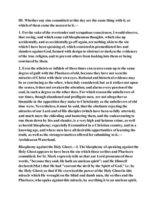 III. Whether any sins committed at this day are the same thing with it, or
which of them come the nearestto it.—
1. Forthe sake ofthe overtenderand scrupulous consciences, I would observe,
that roving, and which some call blasphemous thoughts, which rise up
accidentally, and as accidentallygo off again, are nothing akin to the sin
which I have been speaking of, which consistedin premeditated lies and
slanders againstGod, formed with design to obstruct or darken the evidences
of the true religion, and to prevent others from looking into them or being
convinced by them.
2. Even the atheists or infidels of these times can scarcecome up to the same
degree of guilt with the Pharisees ofold, because they have not seenthe
miracles of Christ with their own eyes. Rationaland historical evidence may
be as convincing as the other, when duly considered;but as it strikes not upon
the senses, it does not awakenthe attention, and alarm every passionof the
soul, in such a degree as the other does. For which reasonthe unbelievers of
our times, though abandoned and profligate men, are not altogetherso
blamable in the opposition they make to Christianity as the unbelievers of old
time were. Nevertheless, it must be said, that the obstinate rejecting the
miracles of our Lord and of His disciples (which have been so fully attested),
and much more the ridiculing and bantering them, and the endeavouring to
run them down by lies and slander, is a very high and heinous crime, as well
as horrid blasphemy; especiallyif committed in a Christian country, and in a
knowing age, and where men have all desirable opportunities of learning the
truth, as well as the strongestmotives offered for submitting to it.—
ArchdeaconWaterland.
Blasphemy againstthe Holy Ghost.—I. The blasphemy of speaking againstthe
Holy Ghostappears to have been the sin which those scribes and Pharisees
committed; for St. Mark expresslytells us that our Lord pronounced these
words, "because theysaid, He hath an unclean spirit"; and He Himself
declared(Mat ) that He had "castout the devil by the Spirit of God," i.e. by
the Holy Ghost;so that if He exercisedthe powerof the Holy Ghostin this
miracle which He wrought on the blind and dumb man, the scribes and the
Pharisees,who spake againstthis miracle, by ascribing it to an unclean spirit,
 