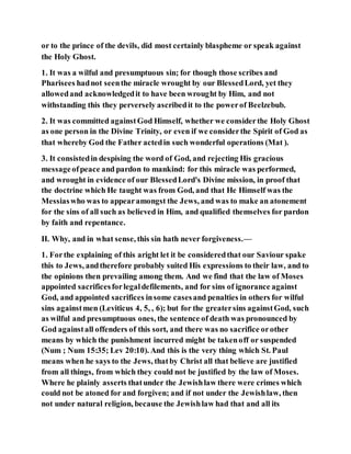 or to the prince of the devils, did most certainly blaspheme or speak against
the Holy Ghost.
1. It was a wilful and presumptuous sin; for though those scribes and
Pharisees hadnot seenthe miracle wrought by our BlessedLord, yet they
allowedand acknowledgedit to have been wrought by Him, and not
withstanding this they perversely ascribedit to the powerof Beelzebub.
2. It was committed againstGod Himself, whether we considerthe Holy Ghost
as one person in the Divine Trinity, or even if we considerthe Spirit of God as
that whereby God the Father actedin such wonderful operations (Mat ).
3. It consistedin despising the word of God, and rejecting His gracious
messageofpeace and pardon to mankind: for this miracle was performed,
and wrought in evidence of our BlessedLord's Divine mission, in proof that
the doctrine which He taught was from God, and that He Himself was the
Messiaswho was to appearamongst the Jews, and was to make an atonement
for the sins of all such as believed in Him, and qualified themselves for pardon
by faith and repentance.
II. Why, and in what sense, this sin hath never forgiveness.—
1. Forthe explaining of this aright let it be consideredthat our Saviour spake
this to Jews, andtherefore probably suited His expressions to their law, and to
the opinions then prevailing among them. And we find that the law of Moses
appointed sacrificesforlegaldefilements, and for sins of ignorance against
God, and appointed sacrifices insome casesand penalties in others for wilful
sins againstmen (Leviticus 4, 5, , 6); but for the greatersins againstGod, such
as wilful and presumptuous ones, the sentence of death was pronounced by
God againstall offenders of this sort, and there was no sacrifice orother
means by which the punishment incurred might be takenoff or suspended
(Num ; Num 15:35; Lev 20:10). And this is the very thing which St. Paul
means when he says to the Jews, thatby Christ all that believe are justified
from all things, from which they could not be justified by the law of Moses.
Where he plainly asserts thatunder the Jewishlaw there were crimes which
could not be atoned for and forgiven; and if not under the Jewishlaw, then
not under natural religion, because the Jewishlaw had that and all its
 