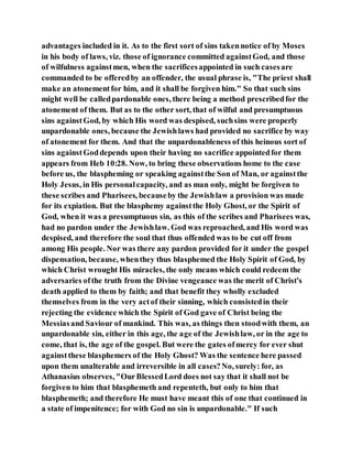 advantages included in it. As to the first sort of sins takennotice of by Moses
in his body of laws, viz. those of ignorance committed againstGod, and those
of wilfulness againstmen, when the sacrificesappointed in such casesare
commanded to be offeredby an offender, the usual phrase is, "The priest shall
make an atonementfor him, and it shall be forgiven him." So that such sins
might well be calledpardonable ones, there being a method prescribedfor the
atonement of them. But as to the other sort, that of wilful and presumptuous
sins againstGod, by which His word was despised, suchsins were properly
unpardonable ones, because the Jewishlaws had provided no sacrifice by way
of atonement for them. And that the unpardonableness of this heinous sort of
sins againstGoddepends upon their having no sacrifice appointedfor them
appears from Heb 10:28. Now, to bring these observations home to the case
before us, the blaspheming or speaking againstthe Son of Man, or againstthe
Holy Jesus, in His personalcapacity, and as man only, might be forgiven to
these scribes and Pharisees, becauseby the Jewishlaw a provision was made
for its expiation. But the blasphemy againstthe Holy Ghost, or the Spirit of
God, when it was a presumptuous sin, as this of the scribes and Pharisees was,
had no pardon under the Jewishlaw. God was reproached, and His word was
despised, and therefore the soul that thus offended was to be cut off from
among His people. Nor was there any pardon provided for it under the gospel
dispensation, because, whenthey thus blasphemed the Holy Spirit of God, by
which Christ wrought His miracles, the only means which could redeem the
adversaries ofthe truth from the Divine vengeance was the merit of Christ's
death applied to them by faith; and that benefit they wholly excluded
themselves from in the very actof their sinning, which consistedin their
rejecting the evidence which the Spirit of God gave of Christ being the
Messiasand Saviour of mankind. This was, as things then stoodwith them, an
unpardonable sin, either in this age, the age of the Jewishlaw, or in the age to
come, that is, the age of the gospel. But were the gates ofmercy for ever shut
againstthese blasphemers of the Holy Ghost? Was the sentence here passed
upon them unalterable and irreversible in all cases?No, surely: for, as
Athanasius observes, "OurBlessedLord does not say that it shall not be
forgiven to him that blasphemeth and repenteth, but only to him that
blasphemeth; and therefore He must have meant this of one that continued in
a state of impenitence; for with God no sin is unpardonable." If such
 