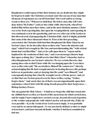 blasphemers could repent of that their heinous sin, no doubt but they might
be forgiven it under the Christian covenant:and who can sayof any man that
all means of repentance are cut off from him? Our Lord said in as strong
words as these are, "Whosoevershalldeny Me before men, him will I also
deny before My Father";and yet but a little while afterwards, whenPeter
denied Him before men three times, and in the most obstinate manner, Christ
was so far from rejecting him, that upon his weeping bitterly and repenting he
was continued even in his apostleship, and was ever after one of the leaders in
that blessedwork of propagating the Christian faith. And it is highly probable
that some of the three thousand whom St. Peterat his first preaching
convertedto the Christian faith had thus blasphemed the Holy Ghost in our
Saviour's days; for he describes them as those who "knew the miracles and
signs" which God wrought by His Son, and notwithstanding this "with wicked
hands had crucified Him." And yet he calls upon them to "repent and be
baptised for the remission of their sins," and evenencourages themto hope
that upon so doing they "should receive that Holy Ghost" whom they had so
often blasphemed in our Saviour's miracles. We are certain, likewise, that
among those who reviled Christ while He was hanging upon the Cross there
were scribes who said, "He savedothers, Himself He cannotsave";thereby
acknowledging that He had wrought miracles in healing diseases,this perhaps
before us in particular, and yet denying that He could "save Himself," and
consequentlydenying that what He wrought was by a Divine power. And yet
we find that our Saviour prayed even for these scribes, saying, "Father,
forgive them." And surely that sin of theirs was not unpardonable upon their
repentance, when Christ with His dying breath prayed for their forgiveness.—
Bishop Zachary Pearce.
The sin againstthe Holy Ghost.—Ishall never forgetthe chill that struck into
my childish heart so often as I heard of this mysterious sin which carried men,
and for aught I knew might have carried even me, beyond all reach of pardon;
or the wonder and perplexity with which I used to ask myself why, if this sin
were possible—if, as the words of our Lord seemto imply, it was probable
even and by no means infrequent—it was not clearly defined, so that we might
at leastknow, and know beyond all doubt, whether it had been committed or
had not.
 