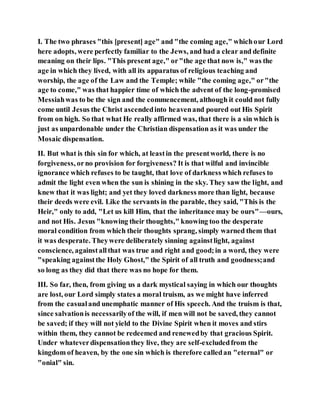I. The two phrases "this [present] age" and "the coming age," whichour Lord
here adopts, were perfectly familiar to the Jews, and had a clear and definite
meaning on their lips. "This present age," or"the age that now is," was the
age in which they lived, with all its apparatus of religious teaching and
worship, the age of the Law and the Temple; while "the coming age," or"the
age to come," was that happier time of which the advent of the long-promised
Messiahwas to be the sign and the commencement, although it could not fully
come until Jesus the Christ ascendedinto heavenand poured out His Spirit
from on high. So that what He really affirmed was, that there is a sin which is
just as unpardonable under the Christian dispensation as it was under the
Mosaic dispensation.
II. But what is this sin for which, at leastin the presentworld, there is no
forgiveness, orno provision for forgiveness? It is that wilful and invincible
ignorance which refuses to be taught, that love of darkness which refuses to
admit the light even when the sun is shining in the sky. They saw the light, and
knew that it was light; and yet they loved darkness more than light, because
their deeds were evil. Like the servants in the parable, they said, "This is the
Heir," only to add, "Let us kill Him, that the inheritance may be ours"—ours,
and not His. Jesus "knowing their thoughts," knowing too the desperate
moral condition from which their thoughts sprang, simply warned them that
it was desperate. Theywere deliberately sinning againstlight, against
conscience, againstallthat was true and right and good;in a word, they were
"speaking againstthe Holy Ghost," the Spirit of all truth and goodness;and
so long as they did that there was no hope for them.
III. So far, then, from giving us a dark mystical saying in which our thoughts
are lost, our Lord simply states a moral truism, as we might have inferred
from the casualand unemphatic manner of His speech. And the truism is that,
since salvationis necessarilyof the will, if men will not be saved, they cannot
be saved; if they will not yield to the Divine Spirit when it moves and stirs
within them, they cannot be redeemed and renewedby that gracious Spirit.
Under whateverdispensationthey live, they are self-excludedfrom the
kingdom of heaven, by the one sin which is therefore calledan "eternal" or
"onial" sin.
 