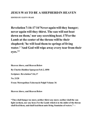 JESUS WAS TO BE A SHEPHERDIN HEAVEN
EDITED BY GLENN PEASE
Revelation7:16-17 16'Neveragainwill they hunger;
never again will they thirst. The sun will not beat
down on them,' nor any scorching heat. 17Forthe
Lamb at the center of the throne will be their
shepherd; 'he will lead them to springs of living
water.' 'And God will wipe away every tear from their
eyes.'"
Heaven Above, and Heaven Below
By Charles Haddon Spurgeon Feb 2, 1890
Scripture: Revelation7:16,17
No. 2128
From: Metropolitan Tabernacle Pulpit Volume 36
Heaven Above, and Heaven Below
“Theyshall hunger no more, neither thirst any more; neither shall the sun
light on them, nor any heat. For the Lamb which is in the midst of the throne
shall feed them, and shall leadthem unto living fountains of waters.”—
 