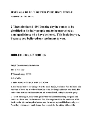 JESUS WAS TO BE GLORIFIED IN HIS HOLY PEOPLE
EDITED BY GLENN PEASE
2 Thessalonians1:10 10on the day he comes to be
glorifiedin his holy people and to be marveledat
among all those who have believed. This includes you,
because you believedour testimonyto you.
BIBLEHUB RESOURCES
Pulpit Commentary Homiletics
The GreatDay
2 Thessalonians 1:7-10
B.C. Caffin
I. THE JUDGMENT OF THE WICKED.
1. The revelation of the Judge. It is the Lord Jesus, who once was despisedand
rejectedof men; he is ordained of God to be the Judge of quick and dead. He
shall come as God once came down on Mount Sinai, in the like awful glory.
(1) With the angels. Theyshall gather the wickedfrom among the just, and
shall castthem into the furnace of fire. The angels will be the ministers of his
justice - the blessedangels who are now the messengersofhis love and grace.
Now they rejoice overeachsinner that repenteth; then they will castthe
 