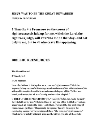 JESUS WAS TO BE THE GREAT REWARDER
EDITED BY GLENN PEASE
2 Timothy 4:8 From now on the crown of
righteousnessis laid up for me, which the Lord, the
righteous judge, will award to me on that day--and not
only to me, but to all who crave His appearing.
BIBLEHUB RESOURCES
The GreatReward
2 Timothy 4:8
W.M. Statham
Henceforth there is laid up for me a crown of righteousness. This is the
keynote. Many successfulRomangenerals and some of the philosophers of the
old world committed suicide in wearinessand disgust of life. To live was
ennui, and worse;for all was "vanity and vexation of spirit."
I. THE FUTURE IS PROVIDED FOR. "Henceforthfor, [or, 'as to the rest']
there is laid up for me." Christ will not let any one of his faithful servants go
uncrowned; all receive the prize - only their crownwill be the perfecting of
character, as the flowerblossoms in its summer beauty. Heavenis the
everlasting summer of the saints;and there "the crownof righteousness,"
which never was fully attained upon earth, will be given to all those who
 