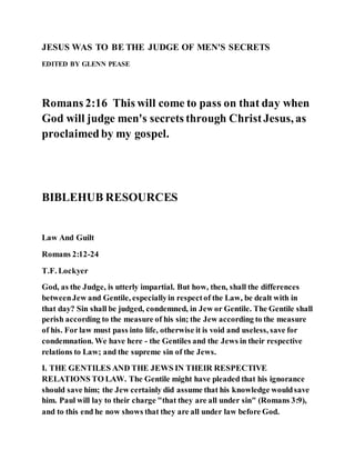JESUS WAS TO BE THE JUDGE OF MEN'S SECRETS
EDITED BY GLENN PEASE
Romans 2:16 This will come to pass on that day when
God will judge men's secrets through ChristJesus, as
proclaimedby my gospel.
BIBLEHUB RESOURCES
Law And Guilt
Romans 2:12-24
T.F. Lockyer
God, as the Judge, is utterly impartial. But how, then, shall the differences
betweenJew and Gentile, especiallyin respectof the Law, be dealt with in
that day? Sin shall be judged, condemned, in Jew or Gentile. The Gentile shall
perish according to the measure of his sin; the Jew according to the measure
of his. For law must pass into life, otherwise it is void and useless, save for
condemnation. We have here - the Gentiles and the Jews in their respective
relations to Law; and the supreme sin of the Jews.
I. THE GENTILES AND THE JEWS IN THEIR RESPECTIVE
RELATIONS TO LAW. The Gentile might have pleaded that his ignorance
should save him; the Jew certainly did assume that his knowledge wouldsave
him. Paul will lay to their charge "that they are all under sin" (Romans 3:9),
and to this end he now shows that they are all under law before God.
 