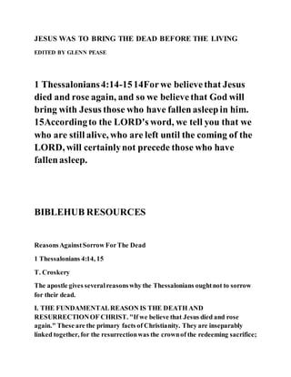JESUS WAS TO BRING THE DEAD BEFORE THE LIVING
EDITED BY GLENN PEASE
1 Thessalonians4:14-1514Forwe believethat Jesus
died and rose again, and so we believethat God will
bring with Jesus those who have fallenasleepin him.
15Accordingto the LORD's word, we tell you that we
who are still alive, who are left until the coming of the
LORD, will certainlynot precede those who have
fallenasleep.
BIBLEHUB RESOURCES
ReasonsAgainstSorrow ForThe Dead
1 Thessalonians 4:14, 15
T. Croskery
The apostle gives severalreasonswhy the Thessalonians oughtnot to sorrow
for their dead.
I. THE FUNDAMENTALREASON IS THE DEATH AND
RESURRECTIONOF CHRIST. "If we believe that Jesus died and rose
again." These are the primary facts of Christianity. They are inseparably
linked together, for the resurrectionwas the crownof the redeeming sacrifice;
 