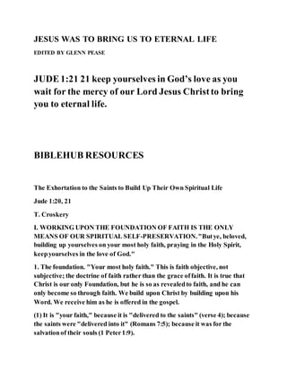 JESUS WAS TO BRING US TO ETERNAL LIFE
EDITED BY GLENN PEASE
JUDE1:21 21 keep yourselves in God’s love as you
wait for the mercy of our Lord Jesus Christto bring
you to eternal life.
BIBLEHUB RESOURCES
The Exhortation to the Saints to Build Up Their Own Spiritual Life
Jude 1:20, 21
T. Croskery
I. WORKING UPON THE FOUNDATION OF FAITH IS THE ONLY
MEANS OF OUR SPIRITUAL SELF-PRESERVATION."Butye, beloved,
building up yourselves on your most holy faith, praying in the Holy Spirit,
keepyourselves in the love of God."
1. The foundation. "Your most holy faith." This is faith objective, not
subjective; the doctrine of faith rather than the grace offaith. It is true that
Christ is our only Foundation, but he is so as revealedto faith, and he can
only become so through faith. We build upon Christ by building upon his
Word. We receive him as he is offered in the gospel.
(1) It is "your faith," because it is "delivered to the saints" (verse 4); because
the saints were "delivered into it" (Romans 7:5); because it was for the
salvationof their souls (1 Peter1:9).
 