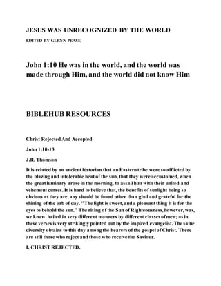 JESUS WAS UNRECOGNIZED BY THE WORLD
EDITED BY GLENN PEASE
John 1:10 He was in the world, and the world was
made through Him, and the world did not know Him
BIBLEHUB RESOURCES
Christ RejectedAnd Accepted
John 1:10-13
J.R. Thomson
It is related by an ancient historian that an Easterntribe were so afflicted by
the blazing and intolerable heat of the sun, that they were accustomed, when
the greatluminary arose in the morning, to assailhim with their united and
vehement curses. It is hard to believe that, the benefits of sunlight being so
obvious as they are, any should be found other than glad and grateful for the
shining of the orb of day. "The light is sweet, and a pleasantthing it is for the
eyes to behold the sun." The rising of the Sun of Righteousness, however, was,
we know, hailed in very different manners by different classesofmen; as in
these verses is very strikingly pointed out by the inspired evangelist. The same
diversity obtains to this day among the hearers of the gospelof Christ. There
are still those who reject and those who receive the Saviour.
I. CHRIST REJECTED.
 