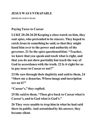 JESUS WAS UNTRAPABLE
EDITED BY GLENN PEASE
Paying Taxes to Caesar
LUKE 20:20-2620 Keeping a closewatch on him, they
sent spies, who pretended to be sincere. They hoped to
catch Jesus in something he said, so that they might
hand him over to the power and authority of the
governor. 21 So the spies questionedhim: “Teacher,
we know that you speakand teach what is right, and
that you do not show partialitybut teach the way of
God in accordancewith the truth. 22 Is it right for us
to pay taxes to Caesaror not?”
23 He saw through their duplicity and saidto them, 24
“Show me a denarius. Whoseimage and inscription
are on it?”
“Caesar’s,” they replied.
25 He saidto them, “Then give back to Caesarwhat is
Caesar’s, and to God what is God’s.”
26 They were unable to trap him in what he had said
there in public. And astonishedby his answer, they
became silent.
 