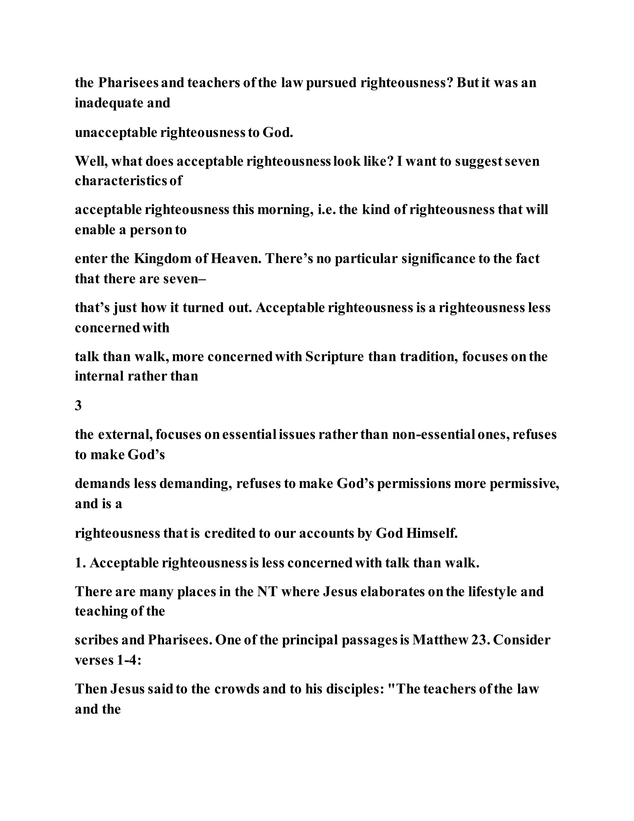 the Phariseesand teachers ofthe law pursued righteousness? Butit was an
inadequate and
unacceptable righteousnessto God.
Well, what does acceptable righteousnesslook like? I want to suggestseven
characteristicsof
acceptable righteousness this morning, i.e. the kind of righteousness that will
enable a personto
enter the Kingdom of Heaven. There’s no particular significance to the fact
that there are seven–
that’s just how it turned out. Acceptable righteousness is a righteousness less
concernedwith
talk than walk, more concernedwith Scripture than tradition, focuses onthe
internal rather than
3
the external, focuses onessentialissues ratherthan non-essentialones, refuses
to make God’s
demands less demanding, refuses to make God’s permissions more permissive,
and is a
righteousness thatis credited to our accounts by God Himself.
1. Acceptable righteousnessis less concernedwith talk than walk.
There are many places in the NT where Jesus elaborates onthe lifestyle and
teaching of the
scribes and Pharisees. One of the principal passagesis Matthew 23. Consider
verses 1-4:
Then Jesus saidto the crowds and to his disciples: "The teachers ofthe law
and the
 
