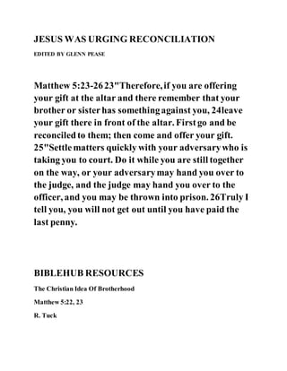 JESUS WAS URGING RECONCILIATION
EDITED BY GLENN PEASE
Matthew 5:23-2623"Therefore,if you are offering
your gift at the altar and there remember that your
brother or sisterhas somethingagainst you, 24leave
your gift there in front of the altar. Firstgo and be
reconciledto them; then come and offer your gift.
25"Settlematters quickly with your adversarywho is
taking you to court. Do it while you are still together
on the way, or your adversarymay hand you over to
the judge, and the judge may hand you over to the
officer, and you may be thrown into prison. 26Truly I
tell you, you will not get out until you have paid the
last penny.
BIBLEHUB RESOURCES
The Christian Idea Of Brotherhood
Matthew 5:22, 23
R. Tuck
 