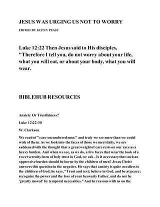 JESUS WAS URGING US NOT TO WORRY
EDITED BY GLENN PEASE
Luke 12:22 Then Jesus said to His disciples,
"Therefore I tell you, do not worry aboutyour life,
what you will eat, or about your body, what you will
wear.
BIBLEHUB RESOURCES
Anxiety Or Trustfulness?
Luke 12:22-30
W. Clarkson
We read of "care-encumberedmen;" and truly we see more than we could
wish of them. As we look into the faces ofthose we meet daily, we are
saddenedwith the thought that a greatweightof care rests on our race as a
heavy burden. And when we see, as we do, a few faces that wearthe look of a
sweetserenityborn of holy trust in God, we ask - Is it necessarythat such an
oppressive burden should be borne by the children of men? Jesus Christ
answers this question in the negative. He says that anxiety is quite needless to
the children of God; he says, "Trust and rest; believe in God, and be at peace;
recognize the powerand the love of your heavenly Father, and do not be
'greatly moved' by temporal necessities."And he reasons with us on the
 