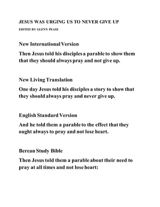 JESUS WAS URGING US TO NEVER GIVE UP
EDITED BY GLENN PEASE
New InternationalVersion
Then Jesus told his disciplesa parableto show them
that they should always pray and not give up.
New Living Translation
One day Jesus told his disciples a story to show that
they shouldalways pray and never give up.
English StandardVersion
And he told them a parableto the effect that they
ought always to pray and not lose heart.
Berean Study Bible
Then Jesus told them a parableabout their need to
pray at all times and not loseheart:
 