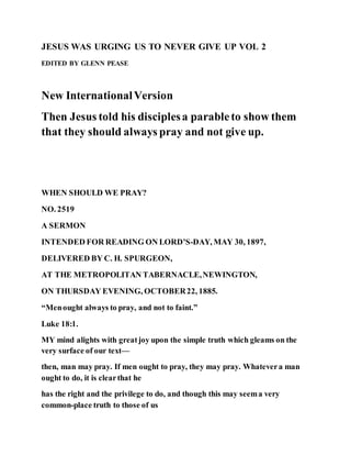 JESUS WAS URGING US TO NEVER GIVE UP VOL 2
EDITED BY GLENN PEASE
New InternationalVersion
Then Jesus told his disciplesa parableto show them
that they should always pray and not give up.
WHEN SHOULD WE PRAY?
NO. 2519
A SERMON
INTENDED FOR READING ON LORD’S-DAY, MAY 30, 1897,
DELIVERED BY C. H. SPURGEON,
AT THE METROPOLITAN TABERNACLE,NEWINGTON,
ON THURSDAY EVENING, OCTOBER22, 1885.
“Menought always to pray, and not to faint.”
Luke 18:1.
MY mind alights with greatjoy upon the simple truth which gleams on the
very surface of our text—
then, man may pray. If men ought to pray, they may pray. Whatevera man
ought to do, it is clearthat he
has the right and the privilege to do, and though this may seema very
common-place truth to those of us
 