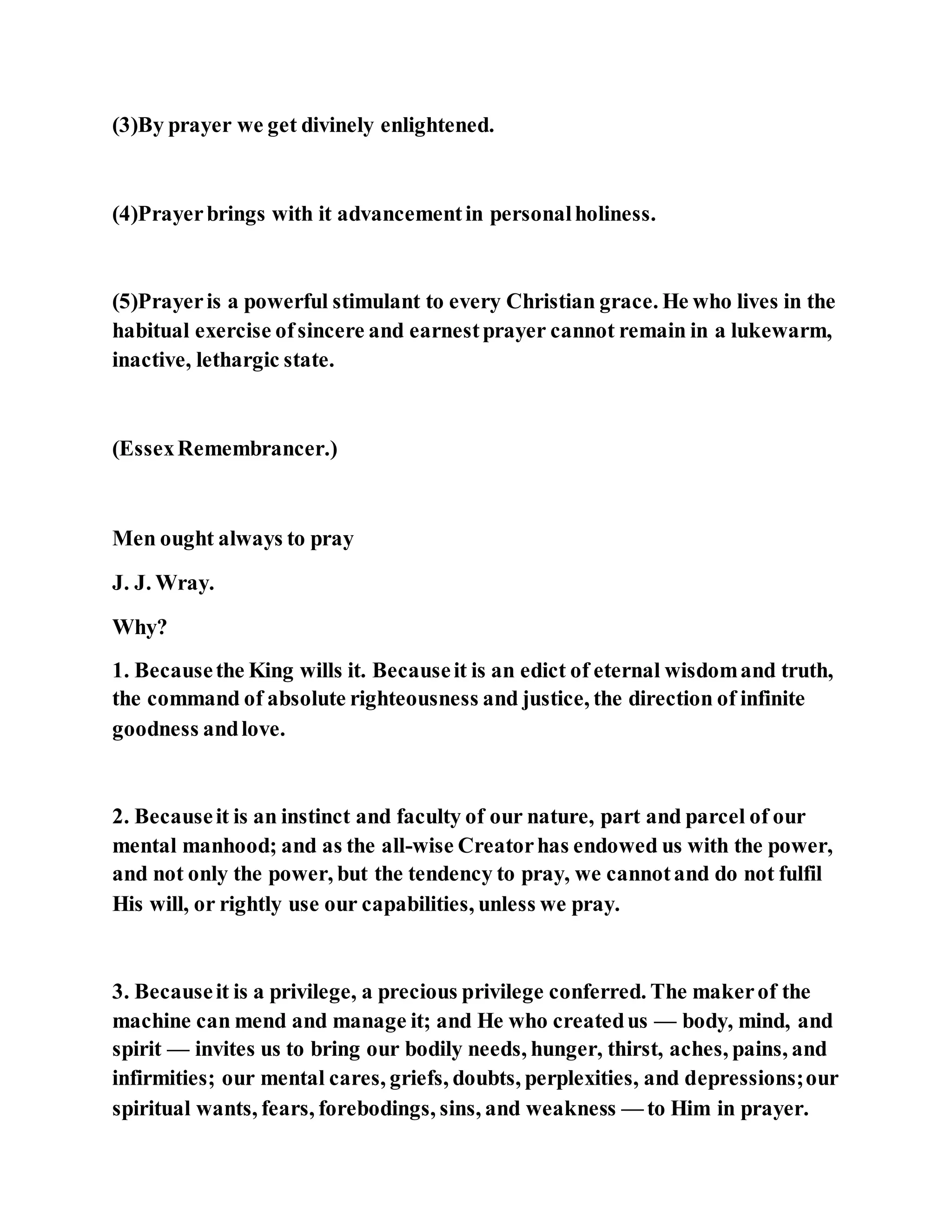 (3)By prayer we get divinely enlightened.
(4)Prayerbrings with it advancementin personalholiness.
(5)Prayeris a powerful stimulant to every Christian grace. He who lives in the
habitual exercise ofsincere and earnestprayer cannot remain in a lukewarm,
inactive, lethargic state.
(EssexRemembrancer.)
Men ought always to pray
J. J. Wray.
Why?
1. Becausethe King wills it. Becauseit is an edict of eternal wisdomand truth,
the command of absolute righteousness and justice, the direction of infinite
goodness andlove.
2. Becauseit is an instinct and faculty of our nature, part and parcel of our
mental manhood; and as the all-wise Creatorhas endowed us with the power,
and not only the power, but the tendency to pray, we cannotand do not fulfil
His will, or rightly use our capabilities, unless we pray.
3. Becauseit is a privilege, a precious privilege conferred. The makerof the
machine can mend and manage it; and He who createdus — body, mind, and
spirit — invites us to bring our bodily needs, hunger, thirst, aches, pains, and
infirmities; our mental cares, griefs, doubts, perplexities, and depressions;our
spiritual wants, fears, forebodings, sins, and weakness — to Him in prayer.
 