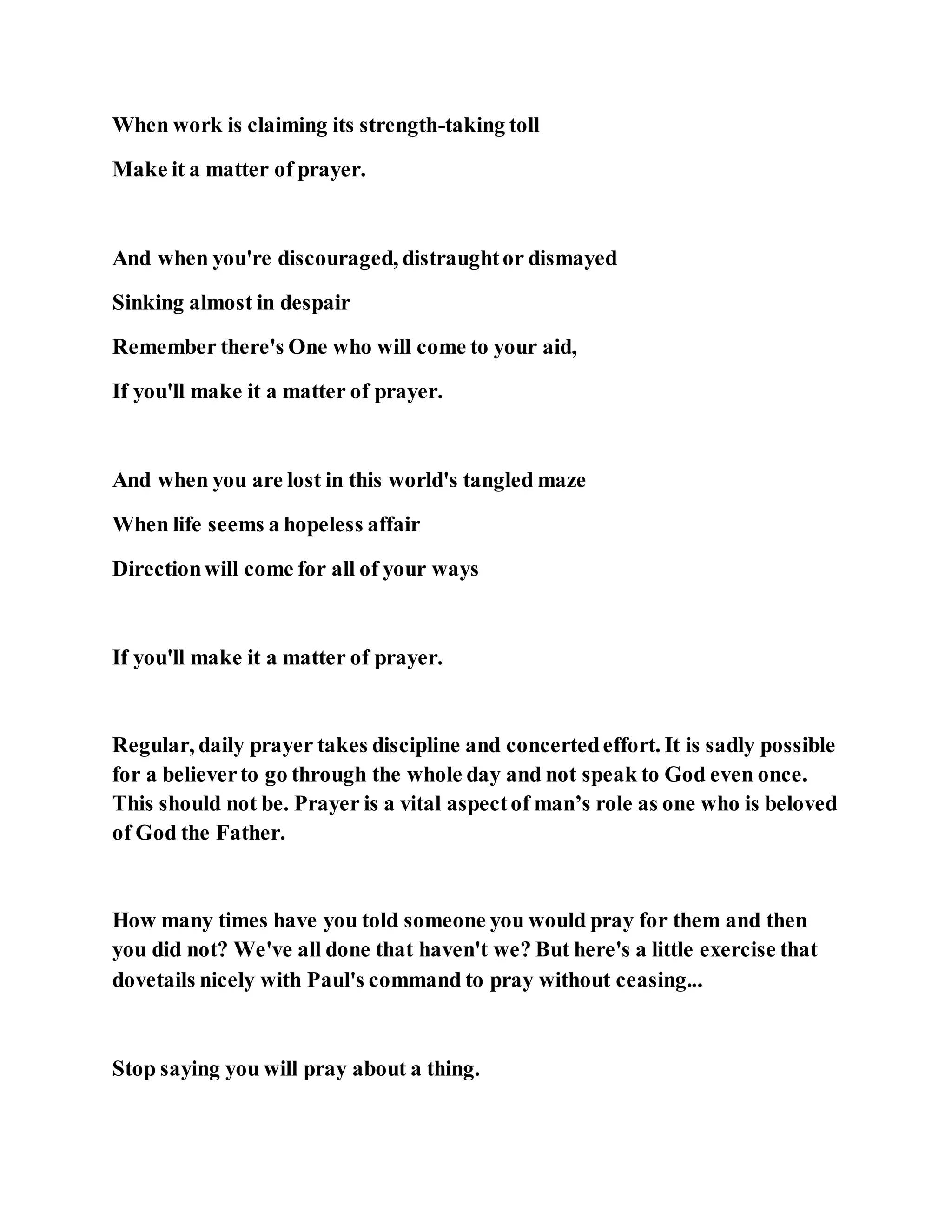 When work is claiming its strength-taking toll
Make it a matter of prayer.
And when you're discouraged, distraughtor dismayed
Sinking almost in despair
Remember there's One who will come to your aid,
If you'll make it a matter of prayer.
And when you are lost in this world's tangled maze
When life seems a hopeless affair
Directionwill come for all of your ways
If you'll make it a matter of prayer.
Regular, daily prayer takes discipline and concertedeffort. It is sadly possible
for a believerto go through the whole day and not speak to God even once.
This should not be. Prayer is a vital aspectof man’s role as one who is beloved
of God the Father.
How many times have you told someone you would pray for them and then
you did not? We've all done that haven't we? But here's a little exercise that
dovetails nicely with Paul's command to pray without ceasing...
Stop saying you will pray about a thing.
 