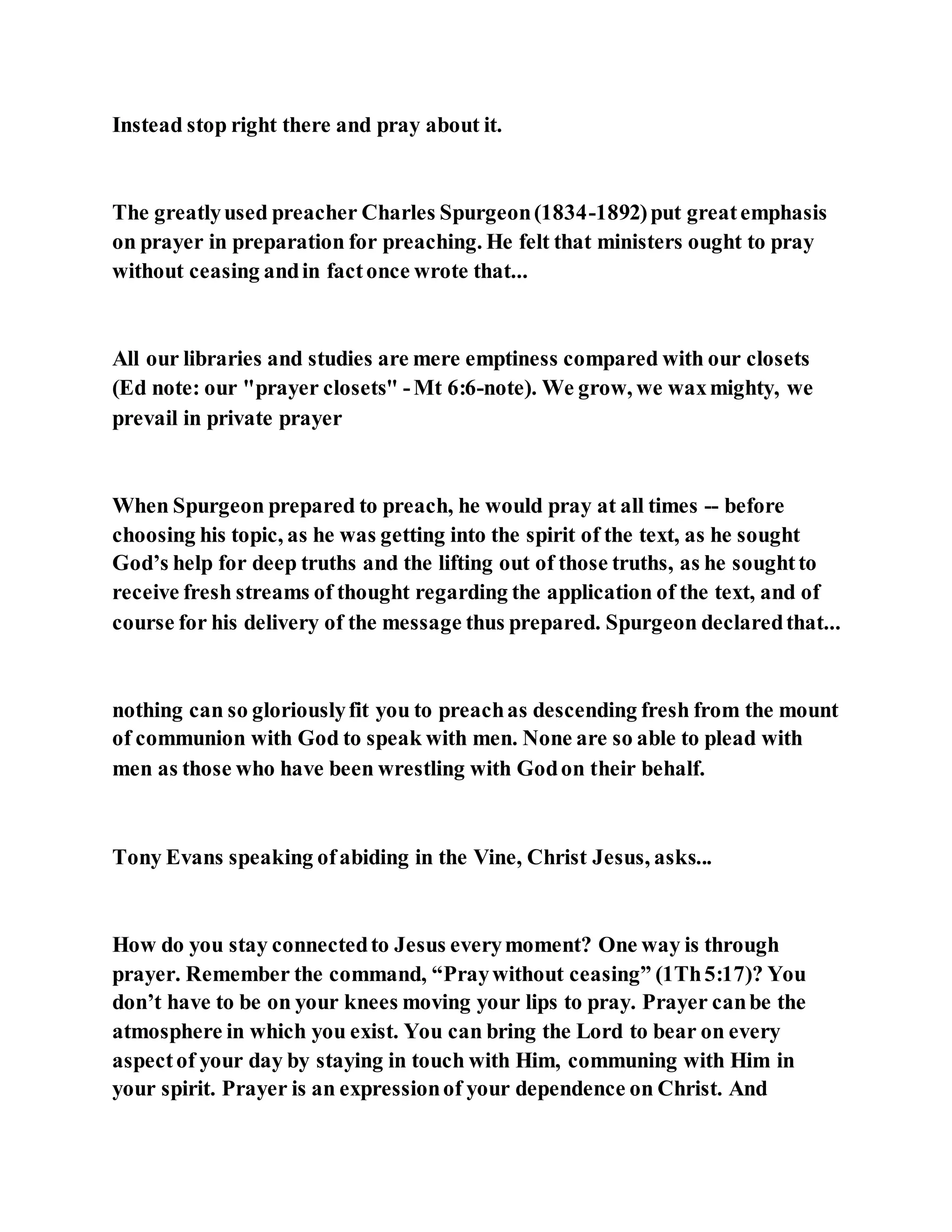 Instead stop right there and pray about it.
The greatlyused preacher Charles Spurgeon(1834-1892)put greatemphasis
on prayer in preparation for preaching. He felt that ministers ought to pray
without ceasing andin factonce wrote that...
All our libraries and studies are mere emptiness compared with our closets
(Ed note: our "prayer closets" -Mt 6:6-note). We grow, we waxmighty, we
prevail in private prayer
When Spurgeon prepared to preach, he would pray at all times -- before
choosing his topic, as he was getting into the spirit of the text, as he sought
God’s help for deep truths and the lifting out of those truths, as he soughtto
receive fresh streams of thought regarding the application of the text, and of
course for his delivery of the message thus prepared. Spurgeon declaredthat...
nothing can so gloriouslyfit you to preachas descending fresh from the mount
of communion with God to speak with men. None are so able to plead with
men as those who have been wrestling with Godon their behalf.
Tony Evans speaking ofabiding in the Vine, Christ Jesus, asks...
How do you stay connectedto Jesus everymoment? One way is through
prayer. Remember the command, “Praywithout ceasing” (1Th5:17)? You
don’t have to be on your knees moving your lips to pray. Prayer canbe the
atmosphere in which you exist. You can bring the Lord to bear on every
aspectof your day by staying in touch with Him, communing with Him in
your spirit. Prayer is an expressionof your dependence on Christ. And
 