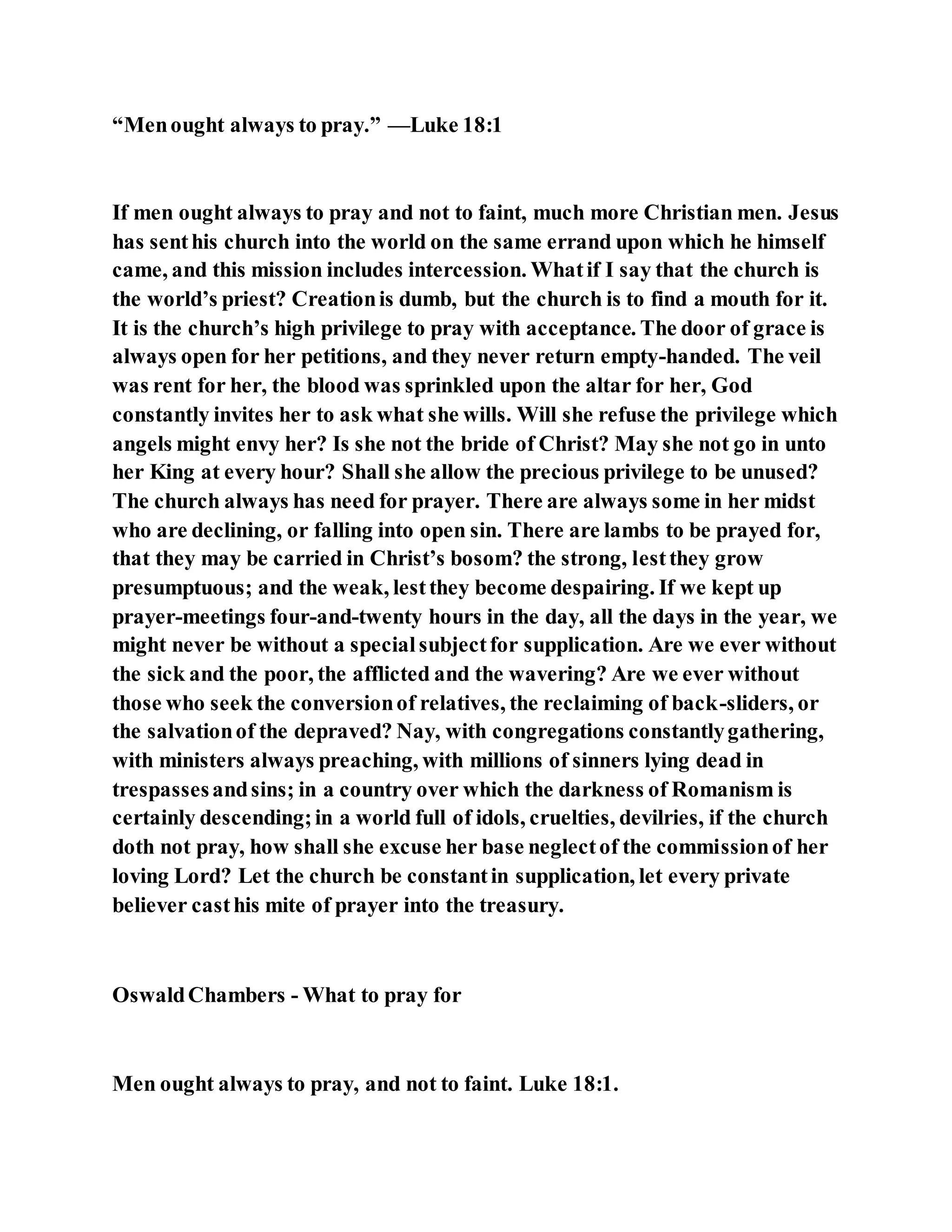 “Menought always to pray.” —Luke 18:1
If men ought always to pray and not to faint, much more Christian men. Jesus
has senthis church into the world on the same errand upon which he himself
came, and this mission includes intercession. Whatif I say that the church is
the world’s priest? Creationis dumb, but the church is to find a mouth for it.
It is the church’s high privilege to pray with acceptance. The door of grace is
always open for her petitions, and they never return empty-handed. The veil
was rent for her, the blood was sprinkled upon the altar for her, God
constantly invites her to ask what she wills. Will she refuse the privilege which
angels might envy her? Is she not the bride of Christ? May she not go in unto
her King at every hour? Shall she allow the precious privilege to be unused?
The church always has need for prayer. There are always some in her midst
who are declining, or falling into open sin. There are lambs to be prayed for,
that they may be carried in Christ’s bosom? the strong, lestthey grow
presumptuous; and the weak, lestthey become despairing. If we kept up
prayer-meetings four-and-twenty hours in the day, all the days in the year, we
might never be without a specialsubjectfor supplication. Are we ever without
the sick and the poor, the afflicted and the wavering? Are we ever without
those who seek the conversionof relatives, the reclaiming of back-sliders, or
the salvationof the depraved? Nay, with congregations constantlygathering,
with ministers always preaching, with millions of sinners lying dead in
trespassesandsins; in a country over which the darkness of Romanism is
certainly descending;in a world full of idols, cruelties, devilries, if the church
doth not pray, how shall she excuse her base neglectof the commissionof her
loving Lord? Let the church be constantin supplication, let every private
believer casthis mite of prayer into the treasury.
OswaldChambers - What to pray for
Men ought always to pray, and not to faint. Luke 18:1.
 