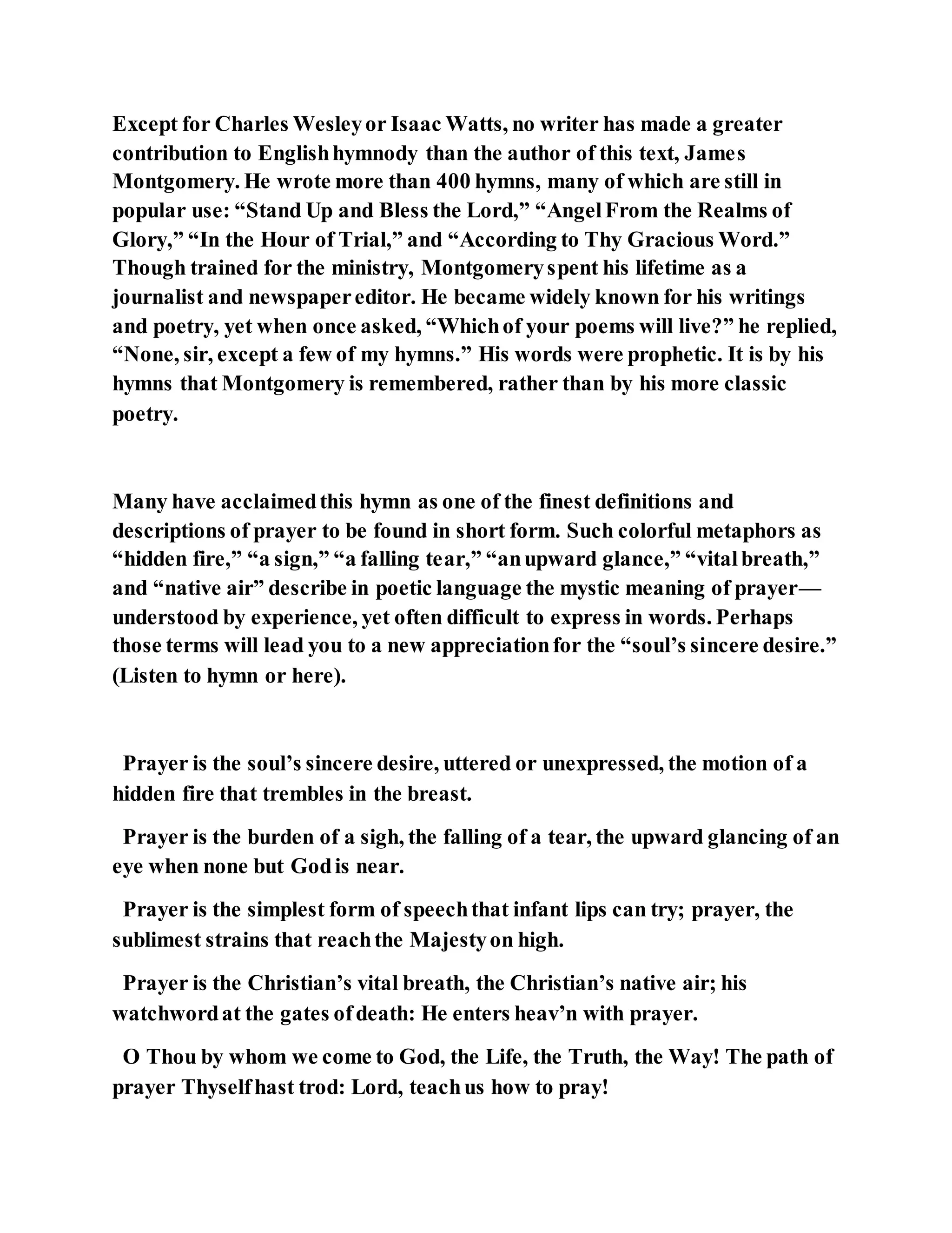 Except for Charles Wesleyor Isaac Watts, no writer has made a greater
contribution to Englishhymnody than the author of this text, James
Montgomery. He wrote more than 400 hymns, many of which are still in
popular use: “Stand Up and Bless the Lord,” “AngelFrom the Realms of
Glory,” “In the Hour of Trial,” and “According to Thy Gracious Word.”
Though trained for the ministry, Montgomeryspent his lifetime as a
journalist and newspapereditor. He became widely known for his writings
and poetry, yet when once asked, “Whichof your poems will live?” he replied,
“None, sir, except a few of my hymns.” His words were prophetic. It is by his
hymns that Montgomery is remembered, rather than by his more classic
poetry.
Many have acclaimedthis hymn as one of the finest definitions and
descriptions of prayer to be found in short form. Such colorful metaphors as
“hidden fire,” “a sign,” “a falling tear,” “anupward glance,” “vitalbreath,”
and “native air” describe in poetic language the mystic meaning of prayer—
understood by experience, yet often difficult to express in words. Perhaps
those terms will lead you to a new appreciationfor the “soul’s sincere desire.”
(Listen to hymn or here).
Prayer is the soul’s sincere desire, uttered or unexpressed, the motion of a
hidden fire that trembles in the breast.
Prayer is the burden of a sigh, the falling of a tear, the upward glancing of an
eye when none but Godis near.
Prayer is the simplest form of speechthat infant lips can try; prayer, the
sublimest strains that reachthe Majestyon high.
Prayer is the Christian’s vital breath, the Christian’s native air; his
watchwordat the gates ofdeath: He enters heav’n with prayer.
O Thou by whom we come to God, the Life, the Truth, the Way! The path of
prayer Thyselfhast trod: Lord, teachus how to pray!
 