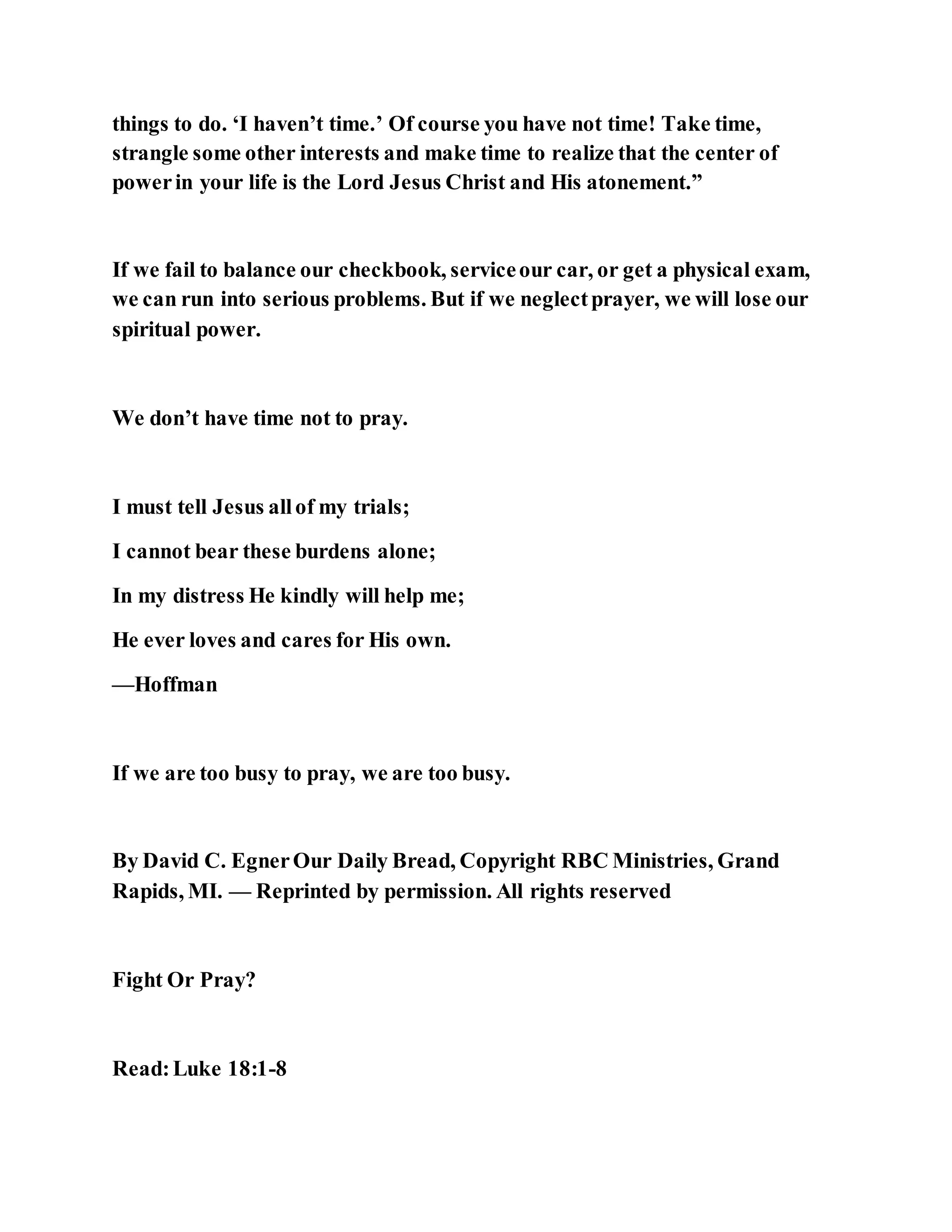 things to do. ‘I haven’t time.’ Of course you have not time! Take time,
strangle some other interests and make time to realize that the center of
powerin your life is the Lord Jesus Christ and His atonement.”
If we fail to balance our checkbook, serviceour car, or get a physical exam,
we can run into serious problems. But if we neglectprayer, we will lose our
spiritual power.
We don’t have time not to pray.
I must tell Jesus allof my trials;
I cannot bear these burdens alone;
In my distress He kindly will help me;
He ever loves and cares for His own.
—Hoffman
If we are too busy to pray, we are too busy.
By David C. EgnerOur Daily Bread, Copyright RBC Ministries, Grand
Rapids, MI. — Reprinted by permission. All rights reserved
Fight Or Pray?
Read:Luke 18:1-8
 