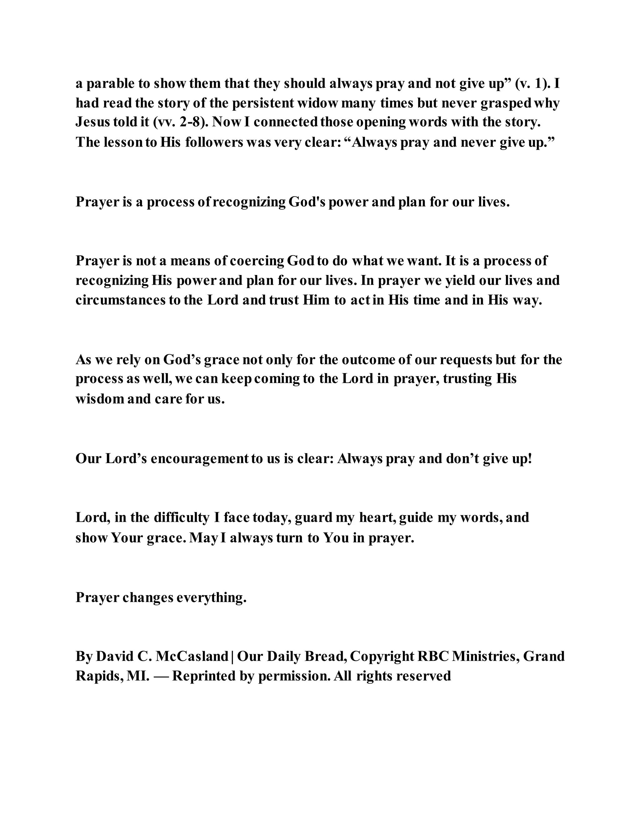 a parable to show them that they should always pray and not give up” (v. 1). I
had read the story of the persistent widow many times but never graspedwhy
Jesus told it (vv. 2-8). Now I connectedthose opening words with the story.
The lessonto His followers was very clear:“Always pray and never give up.”
Prayer is a process ofrecognizing God's power and plan for our lives.
Prayer is not a means of coercing Godto do what we want. It is a process of
recognizing His powerand plan for our lives. In prayer we yield our lives and
circumstances to the Lord and trust Him to actin His time and in His way.
As we rely on God’s grace not only for the outcome of our requests but for the
process as well, we can keepcoming to the Lord in prayer, trusting His
wisdom and care for us.
Our Lord’s encouragementto us is clear: Always pray and don’t give up!
Lord, in the difficulty I face today, guard my heart, guide my words, and
show Your grace. MayI always turn to You in prayer.
Prayer changes everything.
By David C. McCasland| Our Daily Bread, Copyright RBC Ministries, Grand
Rapids, MI. — Reprinted by permission. All rights reserved
 