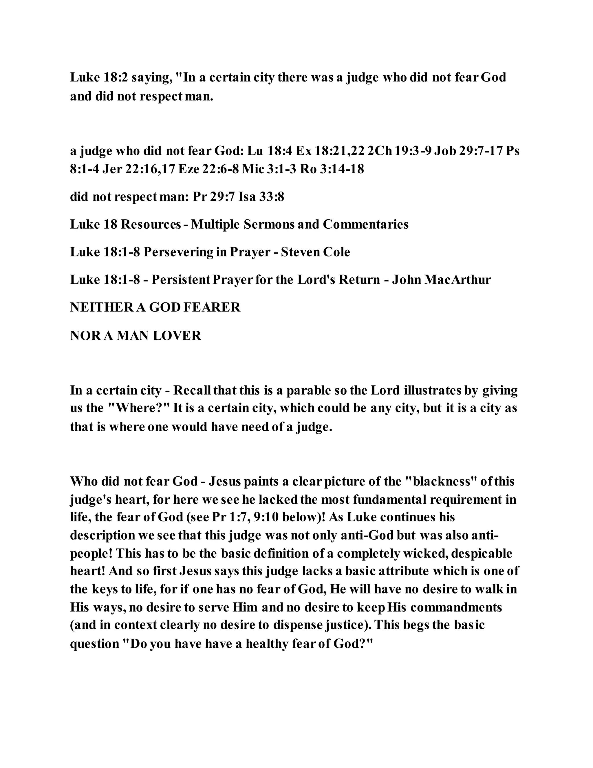 Luke 18:2 saying, "In a certain city there was a judge who did not fearGod
and did not respectman.
a judge who did not fear God: Lu 18:4 Ex 18:21,22 2Ch19:3-9 Job 29:7-17 Ps
8:1-4 Jer 22:16,17 Eze 22:6-8 Mic 3:1-3 Ro 3:14-18
did not respectman: Pr 29:7 Isa 33:8
Luke 18 Resources - Multiple Sermons and Commentaries
Luke 18:1-8 Persevering in Prayer - Steven Cole
Luke 18:1-8 - PersistentPrayerfor the Lord's Return - John MacArthur
NEITHER A GOD FEARER
NOR A MAN LOVER
In a certain city - Recallthat this is a parable so the Lord illustrates by giving
us the "Where?" It is a certain city, which could be any city, but it is a city as
that is where one would have need of a judge.
Who did not fear God - Jesus paints a clearpicture of the "blackness" ofthis
judge's heart, for here we see he lackedthe most fundamental requirement in
life, the fear of God (see Pr 1:7, 9:10 below)! As Luke continues his
description we see that this judge was not only anti-God but was also anti-
people! This has to be the basic definition of a completely wicked, despicable
heart! And so first Jesus says this judge lacks a basic attribute which is one of
the keys to life, for if one has no fear of God, He will have no desire to walk in
His ways, no desire to serve Him and no desire to keepHis commandments
(and in context clearly no desire to dispense justice). This begs the basic
question "Do you have have a healthy fearof God?"
 