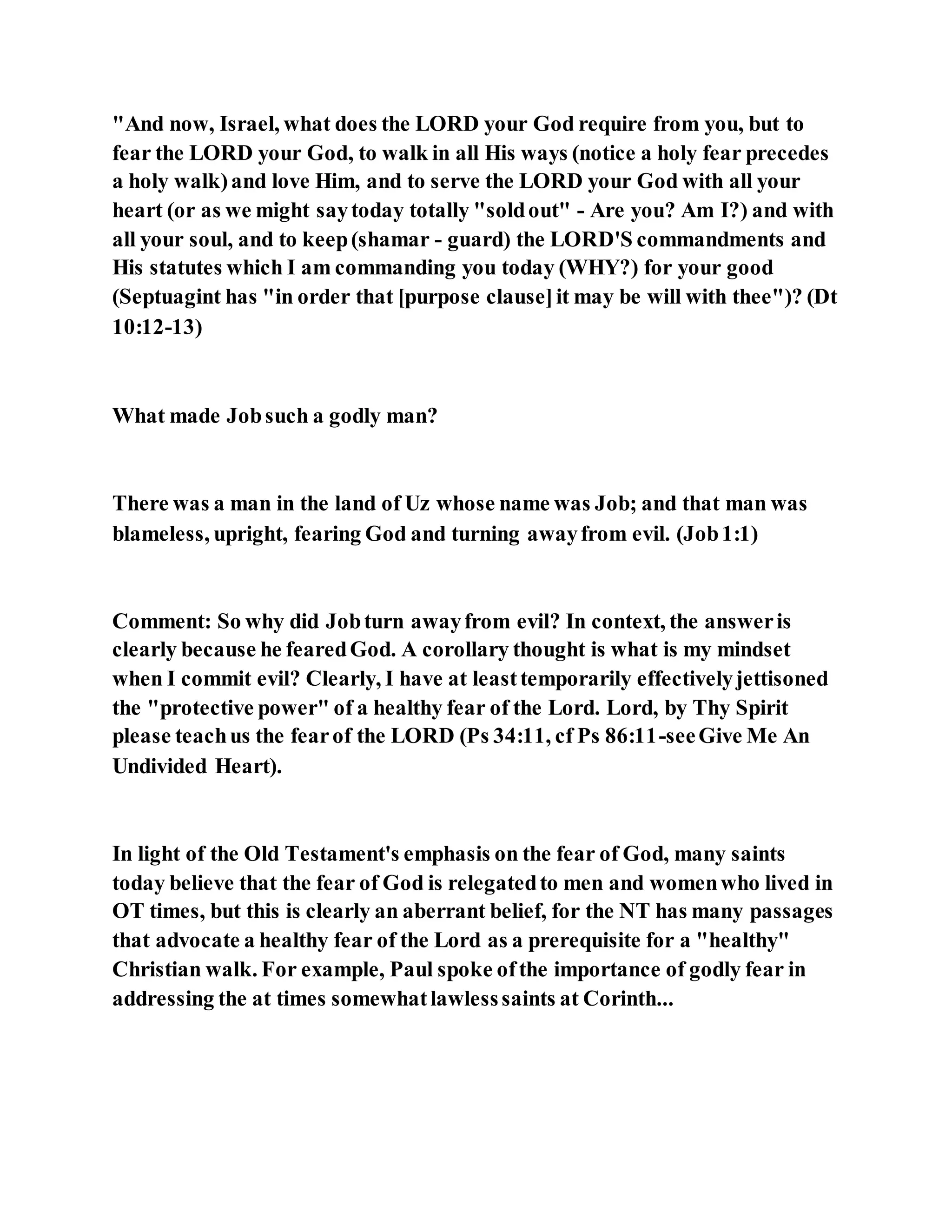 "And now, Israel, what does the LORD your God require from you, but to
fear the LORD your God, to walk in all His ways (notice a holy fear precedes
a holy walk)and love Him, and to serve the LORD your God with all your
heart (or as we might saytoday totally "soldout" - Are you? Am I?) and with
all your soul, and to keep(shamar - guard) the LORD'S commandments and
His statutes which I am commanding you today (WHY?) for your good
(Septuagint has "in order that [purpose clause]it may be will with thee")? (Dt
10:12-13)
What made Jobsuch a godly man?
There was a man in the land of Uz whose name was Job; and that man was
blameless, upright, fearing God and turning awayfrom evil. (Job1:1)
Comment: So why did Jobturn awayfrom evil? In context, the answeris
clearly because he fearedGod. A corollary thought is what is my mindset
when I commit evil? Clearly, I have at leasttemporarily effectivelyjettisoned
the "protective power" of a healthy fear of the Lord. Lord, by Thy Spirit
please teachus the fearof the LORD (Ps 34:11, cf Ps 86:11-seeGive Me An
Undivided Heart).
In light of the Old Testament's emphasis on the fear of God, many saints
today believe that the fear of God is relegatedto men and womenwho lived in
OT times, but this is clearly an aberrant belief, for the NT has many passages
that advocate a healthy fear of the Lord as a prerequisite for a "healthy"
Christian walk. For example, Paul spoke ofthe importance of godly fear in
addressing the at times somewhatlawlesssaints at Corinth...
 