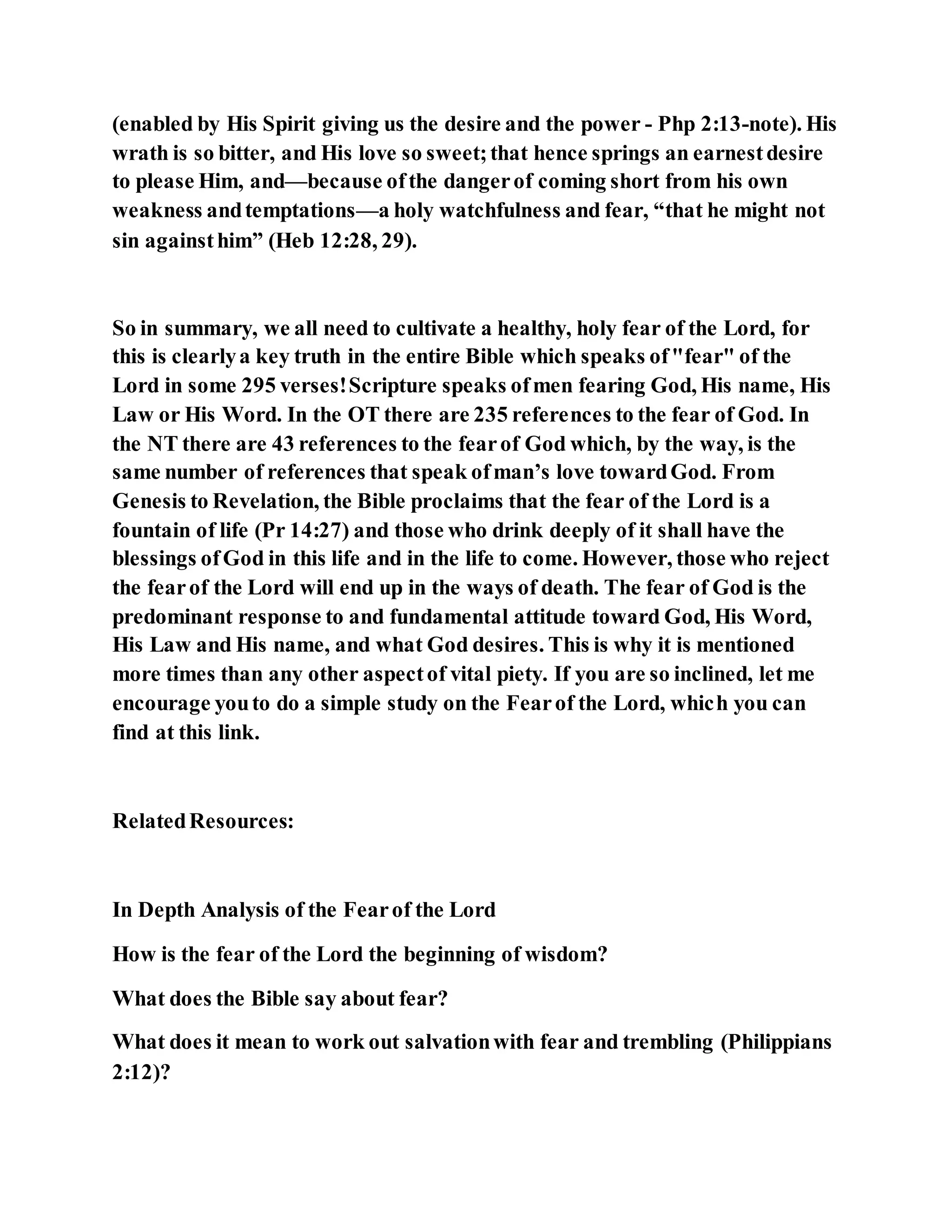 (enabled by His Spirit giving us the desire and the power - Php 2:13-note). His
wrath is so bitter, and His love so sweet;that hence springs an earnestdesire
to please Him, and—because ofthe dangerof coming short from his own
weakness andtemptations—a holy watchfulness and fear, “that he might not
sin againsthim” (Heb 12:28, 29).
So in summary, we all need to cultivate a healthy, holy fear of the Lord, for
this is clearlya key truth in the entire Bible which speaks of"fear" of the
Lord in some 295 verses!Scripture speaks ofmen fearing God, His name, His
Law or His Word. In the OT there are 235 references to the fear of God. In
the NT there are 43 references to the fearof God which, by the way, is the
same number of references that speak ofman’s love towardGod. From
Genesis to Revelation, the Bible proclaims that the fear of the Lord is a
fountain of life (Pr 14:27) and those who drink deeply of it shall have the
blessings ofGod in this life and in the life to come. However, those who reject
the fearof the Lord will end up in the ways of death. The fear of God is the
predominant response to and fundamental attitude toward God, His Word,
His Law and His name, and what God desires. This is why it is mentioned
more times than any other aspectof vital piety. If you are so inclined, let me
encourage youto do a simple study on the Fearof the Lord, which you can
find at this link.
RelatedResources:
In Depth Analysis of the Fearof the Lord
How is the fear of the Lord the beginning of wisdom?
What does the Bible say about fear?
What does it mean to work out salvationwith fear and trembling (Philippians
2:12)?
 