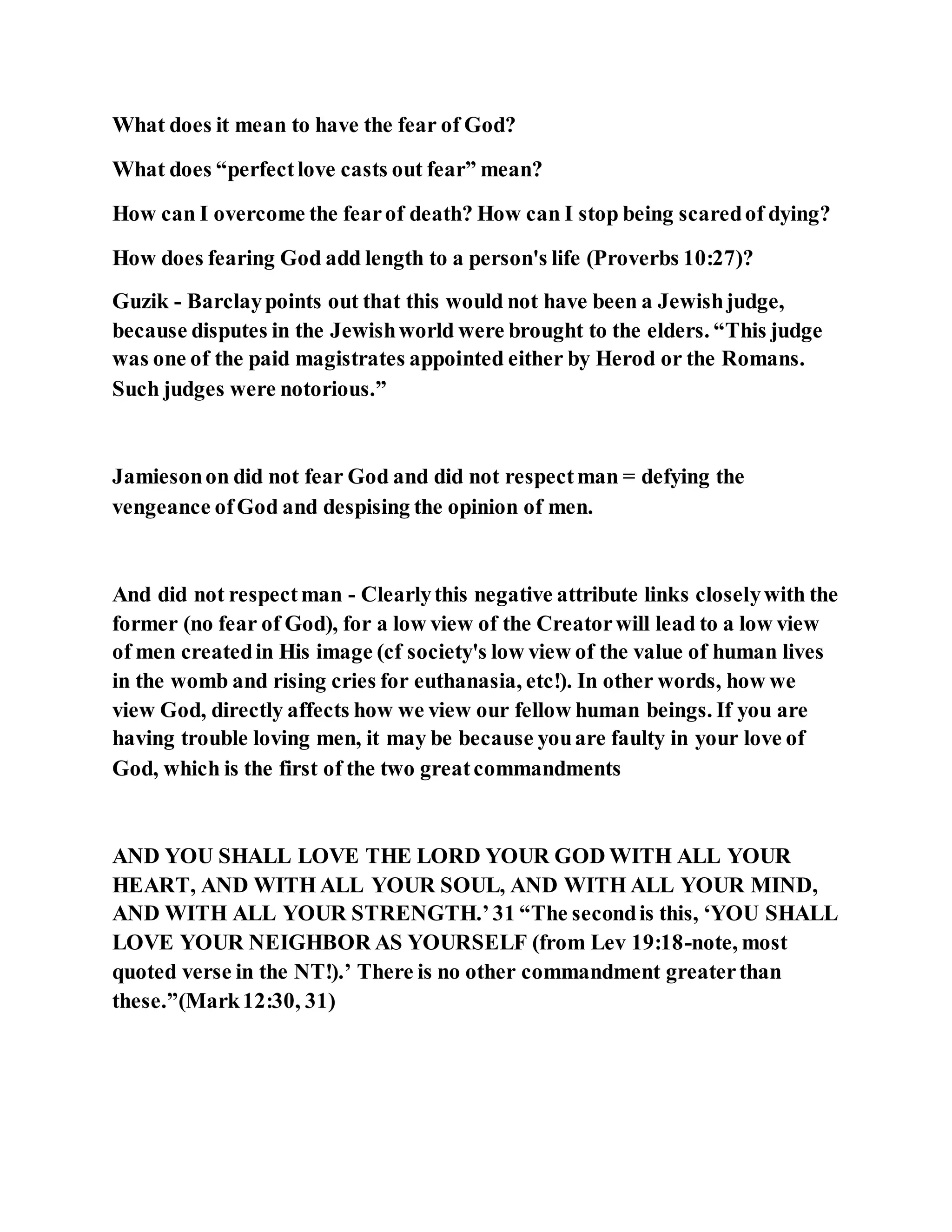 What does it mean to have the fear of God?
What does “perfectlove casts out fear” mean?
How can I overcome the fearof death? How can I stop being scaredof dying?
How does fearing God add length to a person's life (Proverbs 10:27)?
Guzik - Barclaypoints out that this would not have been a Jewishjudge,
because disputes in the Jewishworld were brought to the elders. “This judge
was one of the paid magistrates appointed either by Herod or the Romans.
Such judges were notorious.”
Jamiesonon did not fear God and did not respectman = defying the
vengeance ofGod and despising the opinion of men.
And did not respectman - Clearlythis negative attribute links closelywith the
former (no fear of God), for a low view of the Creatorwill lead to a low view
of men createdin His image (cf society's low view of the value of human lives
in the womb and rising cries for euthanasia, etc!). In other words, how we
view God, directly affects how we view our fellow human beings. If you are
having trouble loving men, it may be because youare faulty in your love of
God, which is the first of the two greatcommandments
AND YOU SHALL LOVE THE LORD YOUR GOD WITH ALL YOUR
HEART, AND WITH ALL YOUR SOUL, AND WITH ALL YOUR MIND,
AND WITH ALL YOUR STRENGTH.’31 “The secondis this, ‘YOU SHALL
LOVE YOUR NEIGHBOR AS YOURSELF (from Lev 19:18-note, most
quoted verse in the NT!).’ There is no other commandment greaterthan
these.”(Mark12:30, 31)
 