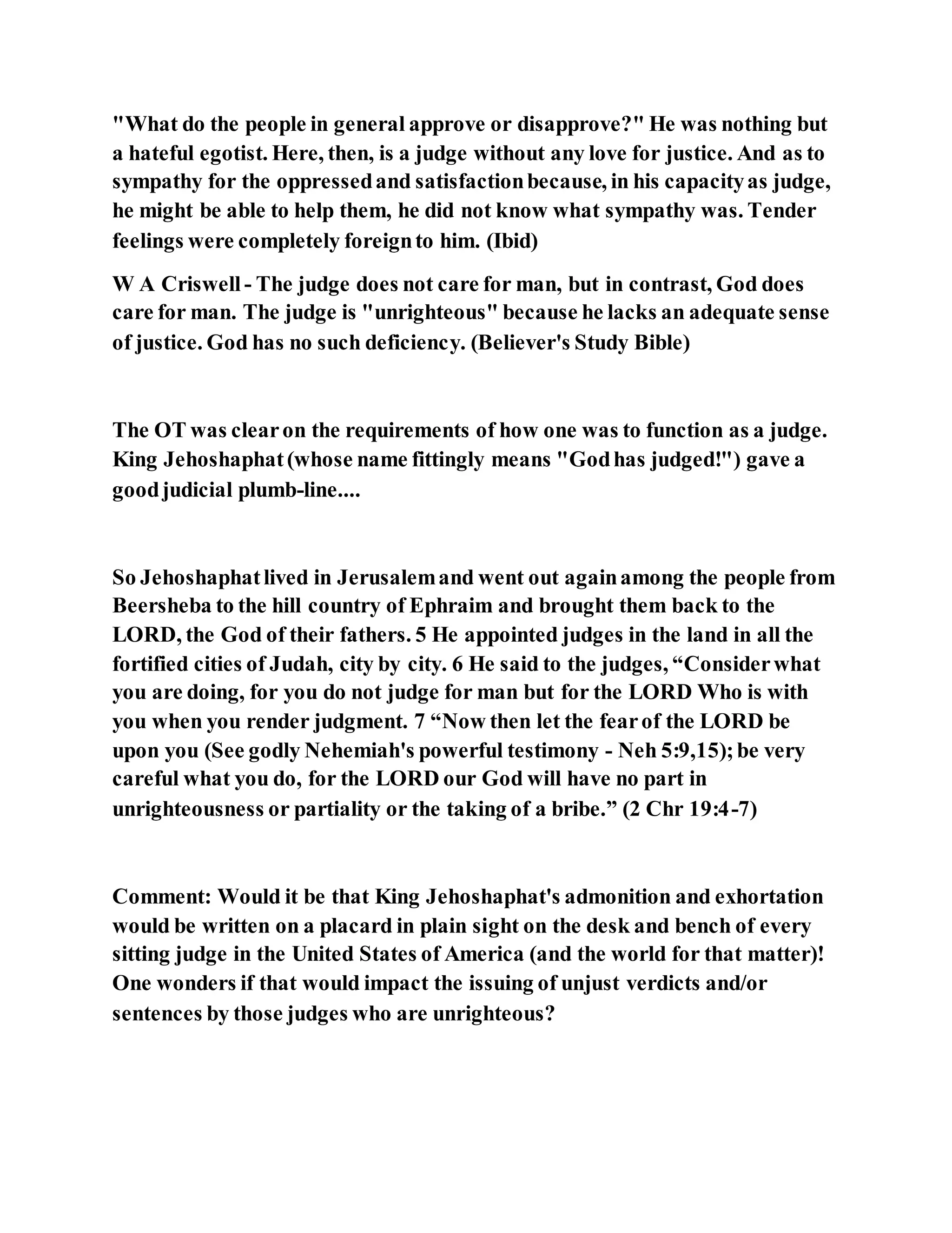 "What do the people in general approve or disapprove?" He was nothing but
a hateful egotist. Here, then, is a judge without any love for justice. And as to
sympathy for the oppressedand satisfactionbecause, in his capacityas judge,
he might be able to help them, he did not know what sympathy was. Tender
feelings were completely foreignto him. (Ibid)
W A Criswell- The judge does not care for man, but in contrast, God does
care for man. The judge is "unrighteous" because he lacks an adequate sense
of justice. God has no such deficiency. (Believer's Study Bible)
The OT was clearon the requirements of how one was to function as a judge.
King Jehoshaphat(whose name fittingly means "Godhas judged!") gave a
goodjudicial plumb-line....
So Jehoshaphatlived in Jerusalemand went out againamong the people from
Beersheba to the hill country of Ephraim and brought them back to the
LORD, the God of their fathers. 5 He appointed judges in the land in all the
fortified cities of Judah, city by city. 6 He said to the judges, “Considerwhat
you are doing, for you do not judge for man but for the LORD Who is with
you when you render judgment. 7 “Now then let the fearof the LORD be
upon you (See godly Nehemiah's powerful testimony - Neh 5:9,15);be very
careful what you do, for the LORD our God will have no part in
unrighteousness or partiality or the taking of a bribe.” (2 Chr 19:4-7)
Comment: Would it be that King Jehoshaphat's admonition and exhortation
would be written on a placard in plain sight on the desk and bench of every
sitting judge in the United States of America (and the world for that matter)!
One wonders if that would impact the issuing of unjust verdicts and/or
sentences by those judges who are unrighteous?
 