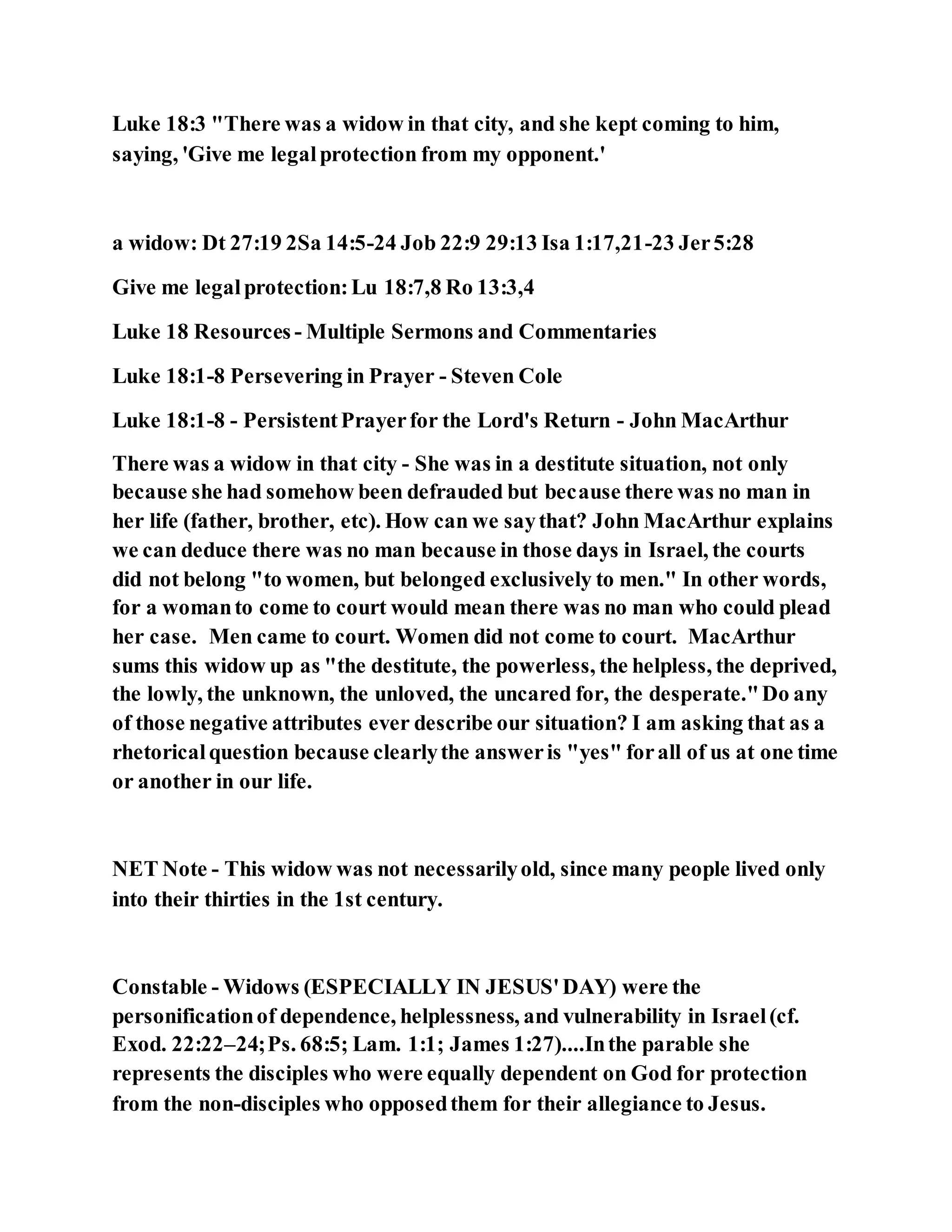 Luke 18:3 "There was a widow in that city, and she kept coming to him,
saying, 'Give me legalprotection from my opponent.'
a widow: Dt 27:19 2Sa 14:5-24 Job 22:9 29:13 Isa 1:17,21-23 Jer5:28
Give me legalprotection:Lu 18:7,8 Ro 13:3,4
Luke 18 Resources - Multiple Sermons and Commentaries
Luke 18:1-8 Persevering in Prayer - Steven Cole
Luke 18:1-8 - PersistentPrayerfor the Lord's Return - John MacArthur
There was a widow in that city - She was in a destitute situation, not only
because she had somehow been defrauded but because there was no man in
her life (father, brother, etc). How can we saythat? John MacArthur explains
we can deduce there was no man because in those days in Israel, the courts
did not belong "to women, but belonged exclusively to men." In other words,
for a womanto come to court would mean there was no man who could plead
her case. Men came to court. Women did not come to court. MacArthur
sums this widow up as "the destitute, the powerless, the helpless, the deprived,
the lowly, the unknown, the unloved, the uncared for, the desperate."Do any
of those negative attributes ever describe our situation? I am asking that as a
rhetoricalquestion because clearlythe answeris "yes" forall of us at one time
or another in our life.
NET Note - This widow was not necessarilyold, since many people lived only
into their thirties in the 1st century.
Constable - Widows (ESPECIALLY IN JESUS'DAY) were the
personificationof dependence, helplessness, and vulnerability in Israel(cf.
Exod. 22:22–24;Ps. 68:5; Lam. 1:1; James 1:27)....Inthe parable she
represents the disciples who were equally dependent on God for protection
from the non-disciples who opposedthem for their allegiance to Jesus.
 