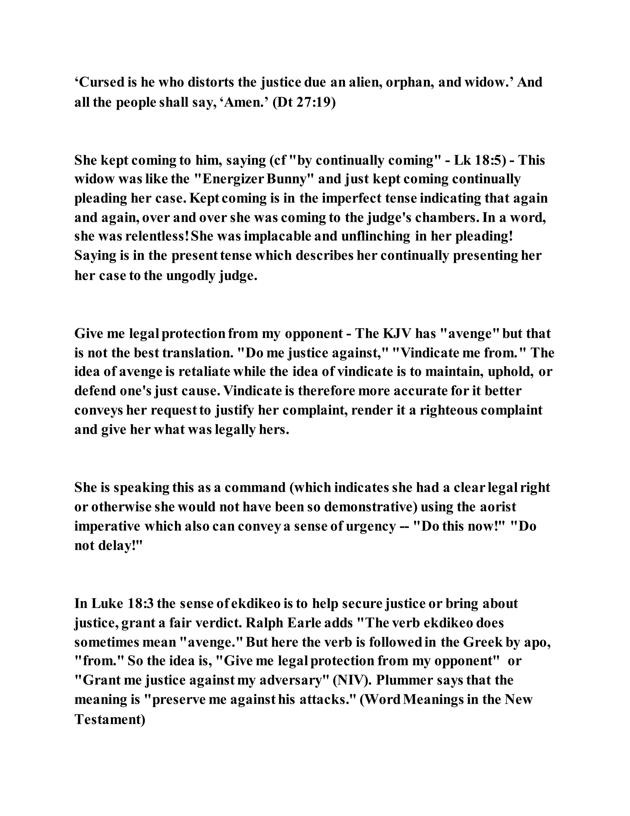 ‘Cursed is he who distorts the justice due an alien, orphan, and widow.’ And
all the people shall say, ‘Amen.’ (Dt 27:19)
She kept coming to him, saying (cf "by continually coming" - Lk 18:5) - This
widow was like the "EnergizerBunny" and just kept coming continually
pleading her case. Keptcoming is in the imperfect tense indicating that again
and again, over and over she was coming to the judge's chambers. In a word,
she was relentless!She was implacable and unflinching in her pleading!
Saying is in the presenttense which describes her continually presenting her
her case to the ungodly judge.
Give me legalprotectionfrom my opponent - The KJV has "avenge"but that
is not the best translation. "Do me justice against," "Vindicate me from." The
idea of avenge is retaliate while the idea of vindicate is to maintain, uphold, or
defend one's just cause. Vindicate is therefore more accurate for it better
conveys her requestto justify her complaint, render it a righteous complaint
and give her what was legally hers.
She is speaking this as a command (which indicates she had a clearlegalright
or otherwise she would not have been so demonstrative) using the aorist
imperative which also can conveya sense of urgency -- "Do this now!" "Do
not delay!"
In Luke 18:3 the sense ofekdikeo is to help secure justice or bring about
justice, grant a fair verdict. Ralph Earle adds "The verb ekdikeo does
sometimes mean "avenge."But here the verb is followedin the Greek by apo,
"from." So the idea is, "Give me legalprotection from my opponent" or
"Grant me justice againstmy adversary" (NIV). Plummer says that the
meaning is "preserve me againsthis attacks." (WordMeanings in the New
Testament)
 