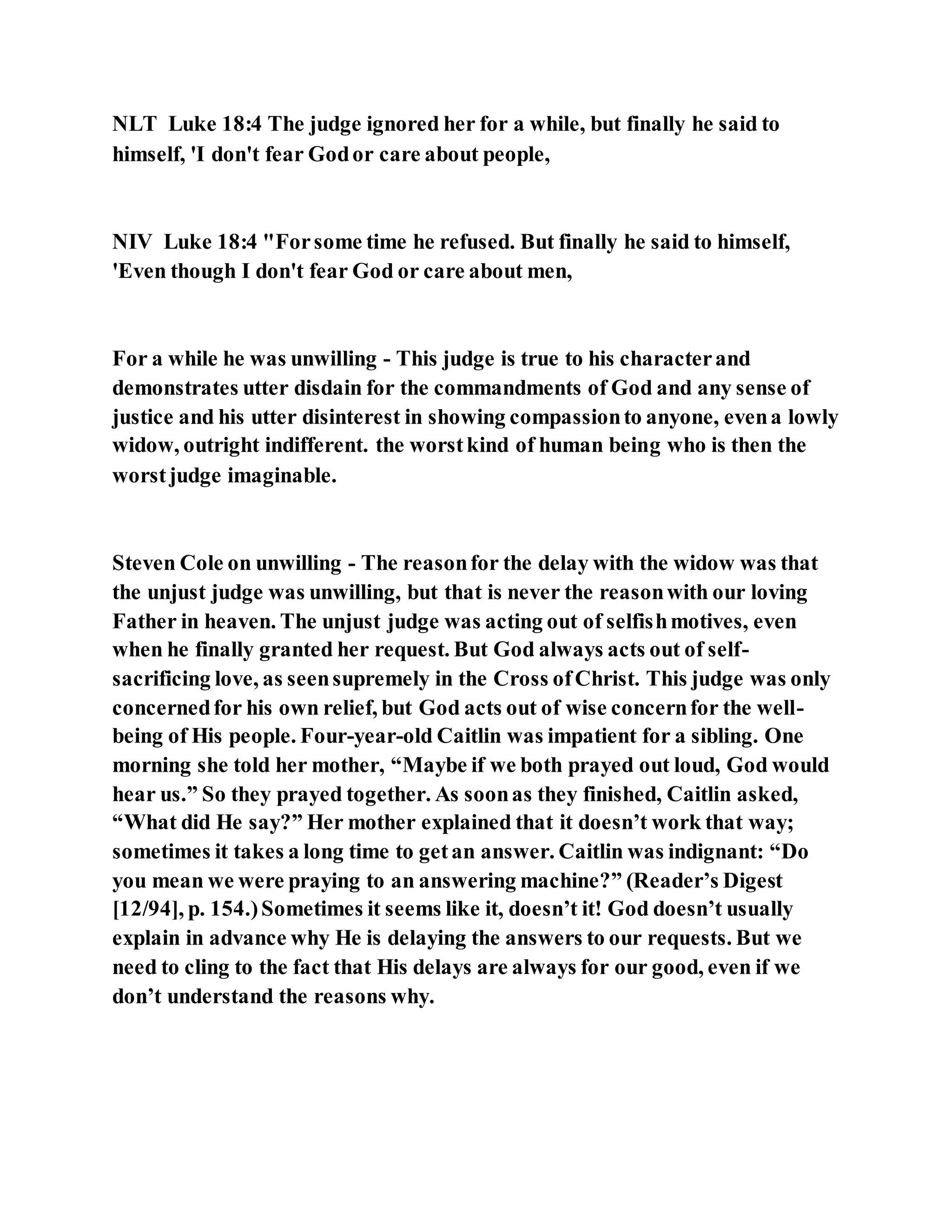 NLT Luke 18:4 The judge ignored her for a while, but finally he said to
himself, 'I don't fear Godor care about people,
NIV Luke 18:4 "Forsome time he refused. But finally he said to himself,
'Even though I don't fear God or care about men,
For a while he was unwilling - This judge is true to his characterand
demonstrates utter disdain for the commandments of God and any sense of
justice and his utter disinterest in showing compassionto anyone, evena lowly
widow, outright indifferent. the worstkind of human being who is then the
worstjudge imaginable.
Steven Cole on unwilling - The reasonfor the delay with the widow was that
the unjust judge was unwilling, but that is never the reasonwith our loving
Father in heaven. The unjust judge was acting out of selfishmotives, even
when he finally granted her request. But God always acts out of self-
sacrificing love, as seensupremely in the Cross ofChrist. This judge was only
concernedfor his own relief, but God acts out of wise concernfor the well-
being of His people. Four-year-old Caitlin was impatient for a sibling. One
morning she told her mother, “Maybe if we both prayed out loud, God would
hear us.” So they prayed together. As soonas they finished, Caitlin asked,
“What did He say?” Her mother explained that it doesn’t work that way;
sometimes it takes a long time to getan answer. Caitlin was indignant: “Do
you mean we were praying to an answering machine?” (Reader’s Digest
[12/94], p. 154.)Sometimes it seems like it, doesn’t it! God doesn’t usually
explain in advance why He is delaying the answers to our requests. But we
need to cling to the fact that His delays are always for our good, even if we
don’t understand the reasons why.
 