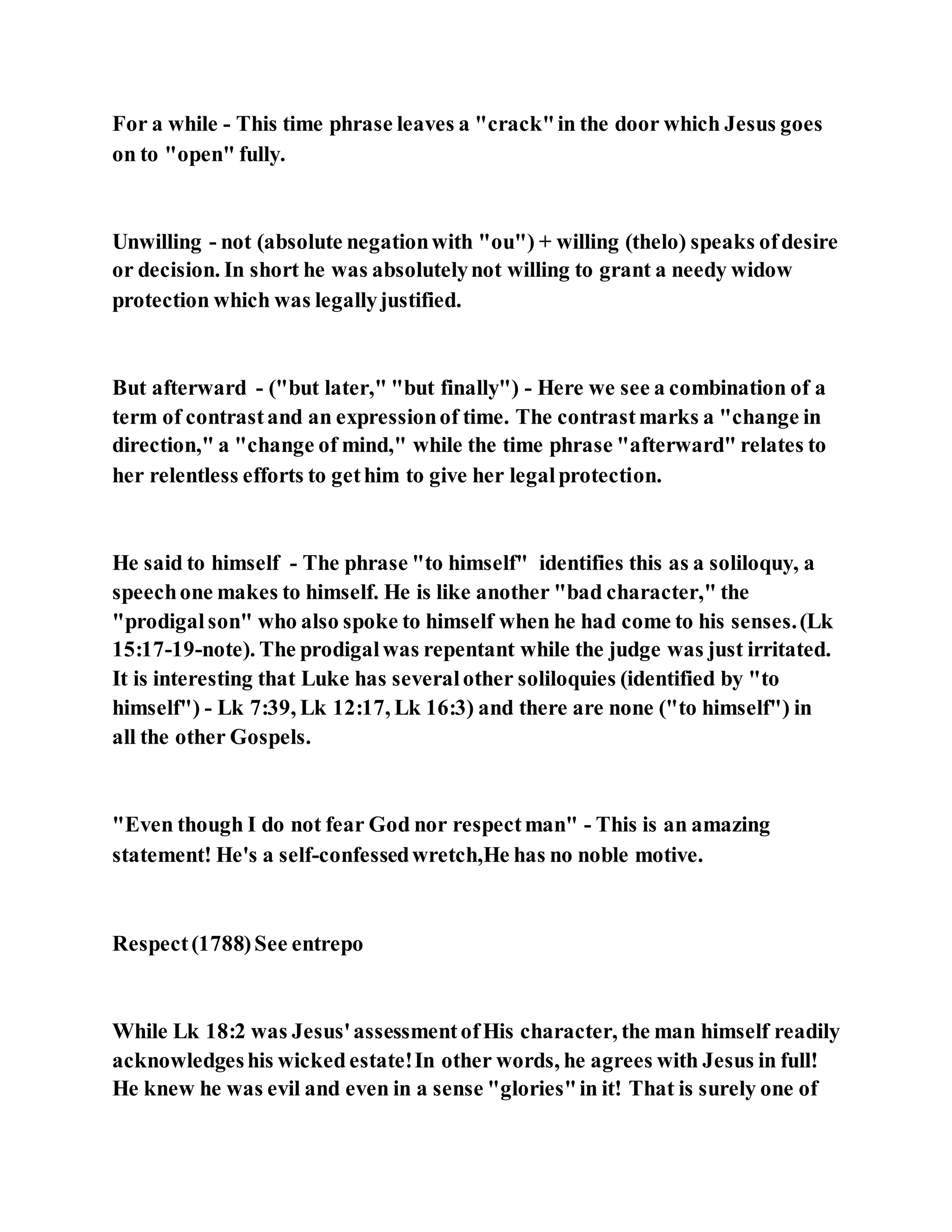 For a while - This time phrase leaves a "crack"in the door which Jesus goes
on to "open" fully.
Unwilling - not (absolute negationwith "ou") + willing (thelo) speaks ofdesire
or decision. In short he was absolutelynot willing to grant a needy widow
protection which was legallyjustified.
But afterward - ("but later," "but finally") - Here we see a combination of a
term of contrastand an expressionof time. The contrastmarks a "change in
direction," a "change of mind," while the time phrase "afterward" relates to
her relentless efforts to gethim to give her legalprotection.
He said to himself - The phrase "to himself" identifies this as a soliloquy, a
speechone makes to himself. He is like another "bad character," the
"prodigalson" who also spoke to himself when he had come to his senses.(Lk
15:17-19-note). The prodigalwas repentant while the judge was just irritated.
It is interesting that Luke has severalother soliloquies (identified by "to
himself") - Lk 7:39, Lk 12:17, Lk 16:3) and there are none ("to himself") in
all the other Gospels.
"Even though I do not fear God nor respectman" - This is an amazing
statement! He's a self-confessedwretch,He has no noble motive.
Respect(1788)See entrepo
While Lk 18:2 was Jesus'assessmentofHis character, the man himself readily
acknowledgeshis wickedestate!In other words, he agrees with Jesus in full!
He knew he was evil and even in a sense "glories"in it! That is surely one of
 