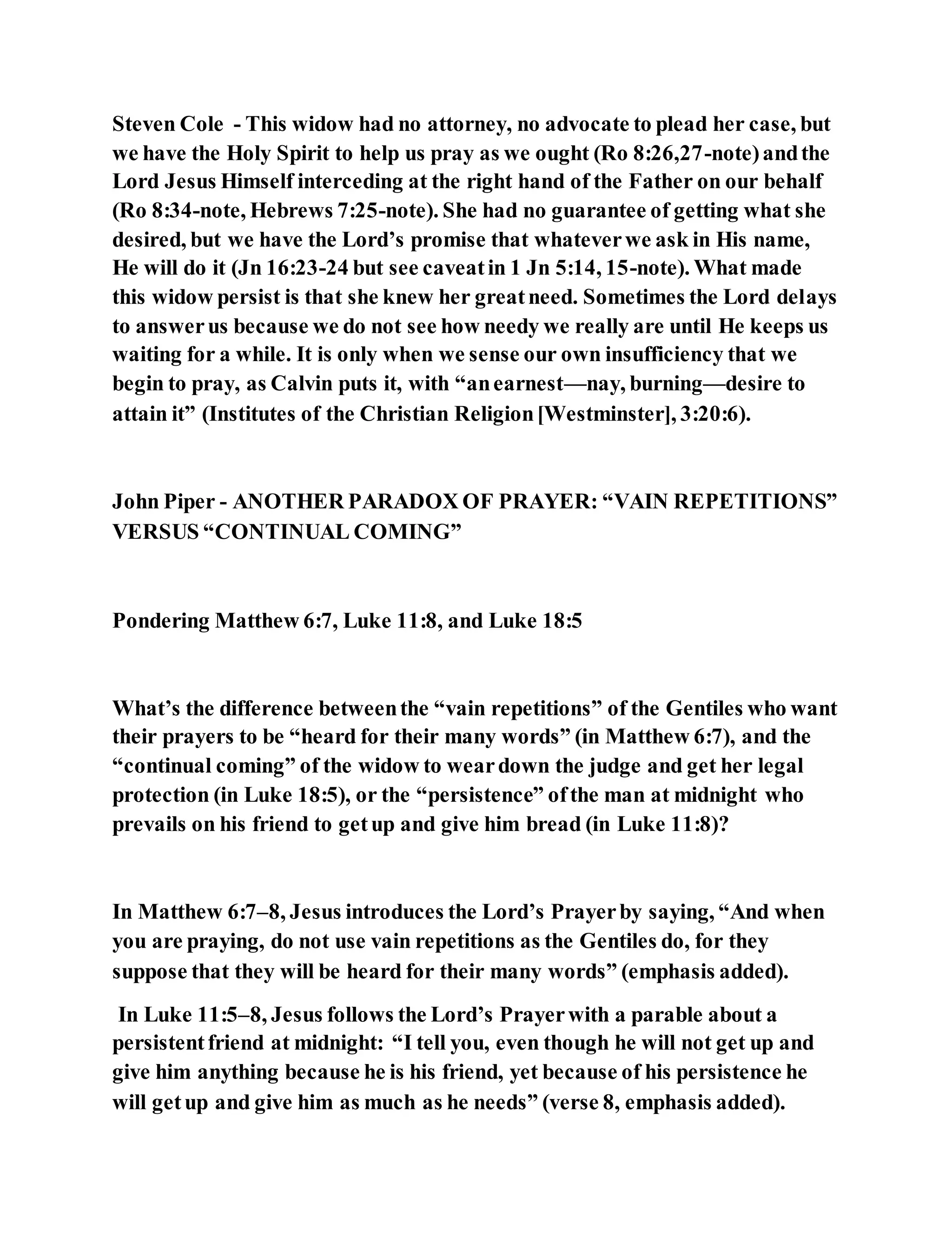 Steven Cole - This widow had no attorney, no advocate to plead her case, but
we have the Holy Spirit to help us pray as we ought (Ro 8:26,27-note)andthe
Lord Jesus Himself interceding at the right hand of the Father on our behalf
(Ro 8:34-note, Hebrews 7:25-note). She had no guarantee of getting what she
desired, but we have the Lord’s promise that whateverwe ask in His name,
He will do it (Jn 16:23-24 but see caveatin 1 Jn 5:14, 15-note). What made
this widow persist is that she knew her greatneed. Sometimes the Lord delays
to answerus because we do not see how needy we really are until He keeps us
waiting for a while. It is only when we sense our own insufficiency that we
begin to pray, as Calvin puts it, with “anearnest—nay, burning—desire to
attain it” (Institutes of the Christian Religion[Westminster], 3:20:6).
John Piper - ANOTHER PARADOX OF PRAYER: “VAIN REPETITIONS”
VERSUS “CONTINUAL COMING”
Pondering Matthew 6:7, Luke 11:8, and Luke 18:5
What’s the difference betweenthe “vain repetitions” of the Gentiles who want
their prayers to be “heard for their many words” (in Matthew 6:7), and the
“continual coming” of the widow to weardown the judge and get her legal
protection (in Luke 18:5), or the “persistence” ofthe man at midnight who
prevails on his friend to getup and give him bread (in Luke 11:8)?
In Matthew 6:7–8, Jesus introduces the Lord’s Prayerby saying, “And when
you are praying, do not use vain repetitions as the Gentiles do, for they
suppose that they will be heard for their many words” (emphasis added).
In Luke 11:5–8, Jesus follows the Lord’s Prayerwith a parable about a
persistentfriend at midnight: “I tell you, even though he will not get up and
give him anything because he is his friend, yet because of his persistence he
will getup and give him as much as he needs” (verse 8, emphasis added).
 