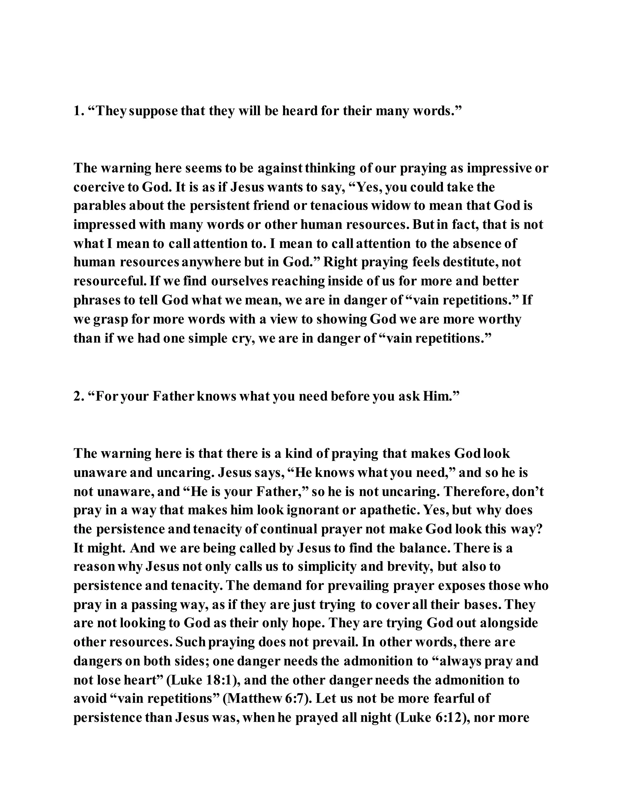 1. “Theysuppose that they will be heard for their many words.”
The warning here seems to be againstthinking of our praying as impressive or
coercive to God. It is as if Jesus wants to say, “Yes, you could take the
parables about the persistent friend or tenacious widow to mean that God is
impressed with many words or other human resources. Butin fact, that is not
what I mean to callattention to. I mean to callattention to the absence of
human resourcesanywhere but in God.” Right praying feels destitute, not
resourceful. If we find ourselves reaching inside of us for more and better
phrases to tell God what we mean, we are in danger of “vain repetitions.” If
we grasp for more words with a view to showing God we are more worthy
than if we had one simple cry, we are in danger of “vain repetitions.”
2. “Foryour Fatherknows what you need before you ask Him.”
The warning here is that there is a kind of praying that makes Godlook
unaware and uncaring. Jesus says, “He knows whatyou need,” and so he is
not unaware, and “He is your Father,” so he is not uncaring. Therefore, don’t
pray in a way that makes him look ignorant or apathetic. Yes, but why does
the persistence andtenacity of continual prayer not make God look this way?
It might. And we are being called by Jesus to find the balance. There is a
reasonwhy Jesus not only calls us to simplicity and brevity, but also to
persistence and tenacity. The demand for prevailing prayer exposes those who
pray in a passing way, as if they are just trying to coverall their bases. They
are not looking to God as their only hope. They are trying God out alongside
other resources. Suchpraying does not prevail. In other words, there are
dangers on both sides; one danger needs the admonition to “always pray and
not lose heart” (Luke 18:1), and the other dangerneeds the admonition to
avoid “vain repetitions” (Matthew 6:7). Let us not be more fearful of
persistence than Jesus was, whenhe prayed all night (Luke 6:12), nor more
 