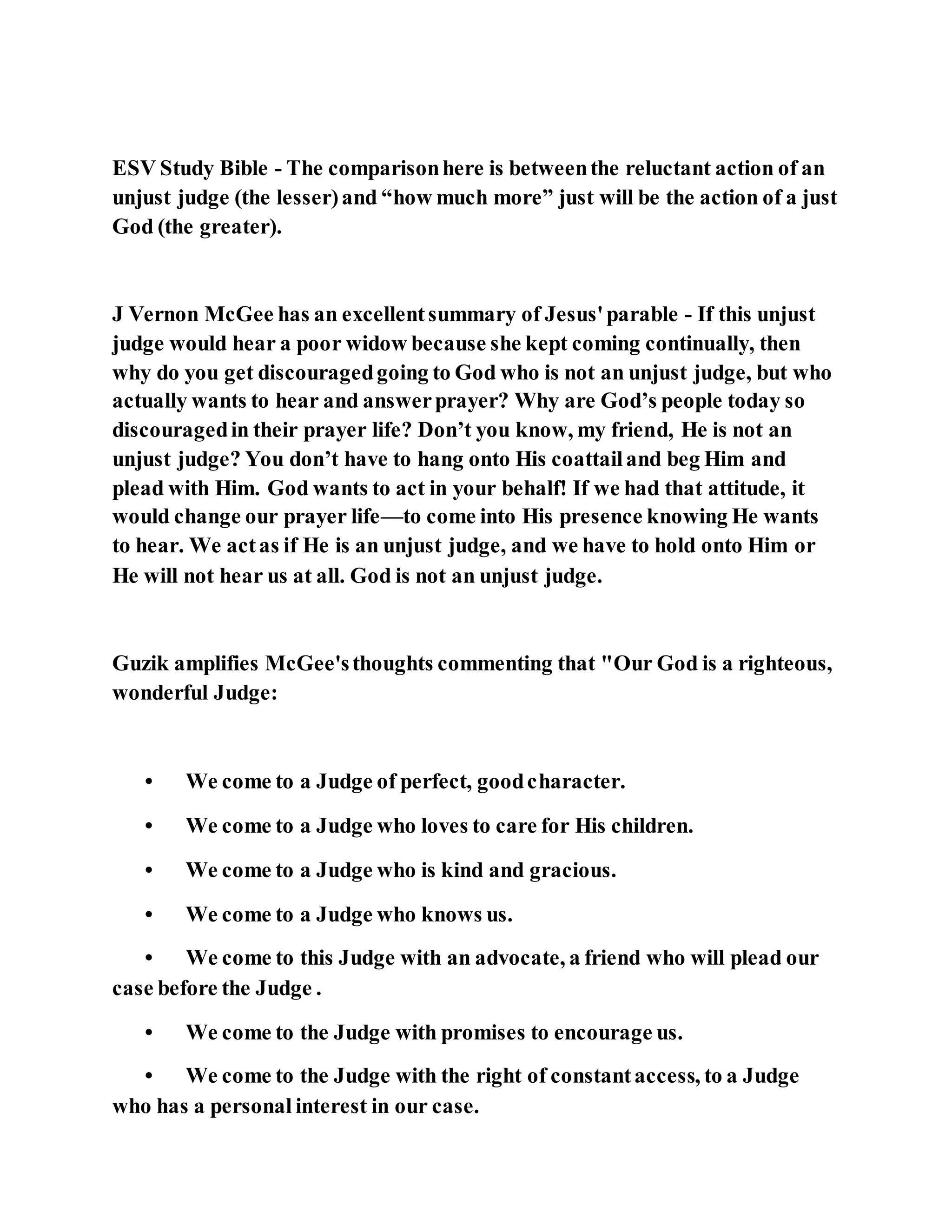 ESV Study Bible - The comparisonhere is betweenthe reluctant action of an
unjust judge (the lesser)and “how much more” just will be the action of a just
God (the greater).
J Vernon McGee has an excellentsummary of Jesus'parable - If this unjust
judge would hear a poor widow because she kept coming continually, then
why do you get discouragedgoing to God who is not an unjust judge, but who
actually wants to hear and answerprayer? Why are God’s people today so
discouragedin their prayer life? Don’t you know, my friend, He is not an
unjust judge? You don’t have to hang onto His coattailand beg Him and
plead with Him. God wants to act in your behalf! If we had that attitude, it
would change our prayer life—to come into His presence knowing He wants
to hear. We actas if He is an unjust judge, and we have to hold onto Him or
He will not hear us at all. God is not an unjust judge.
Guzik amplifies McGee'sthoughts commenting that "Our God is a righteous,
wonderful Judge:
• We come to a Judge of perfect, goodcharacter.
• We come to a Judge who loves to care for His children.
• We come to a Judge who is kind and gracious.
• We come to a Judge who knows us.
• We come to this Judge with an advocate, a friend who will plead our
case before the Judge .
• We come to the Judge with promises to encourage us.
• We come to the Judge with the right of constantaccess, to a Judge
who has a personal interest in our case.
 