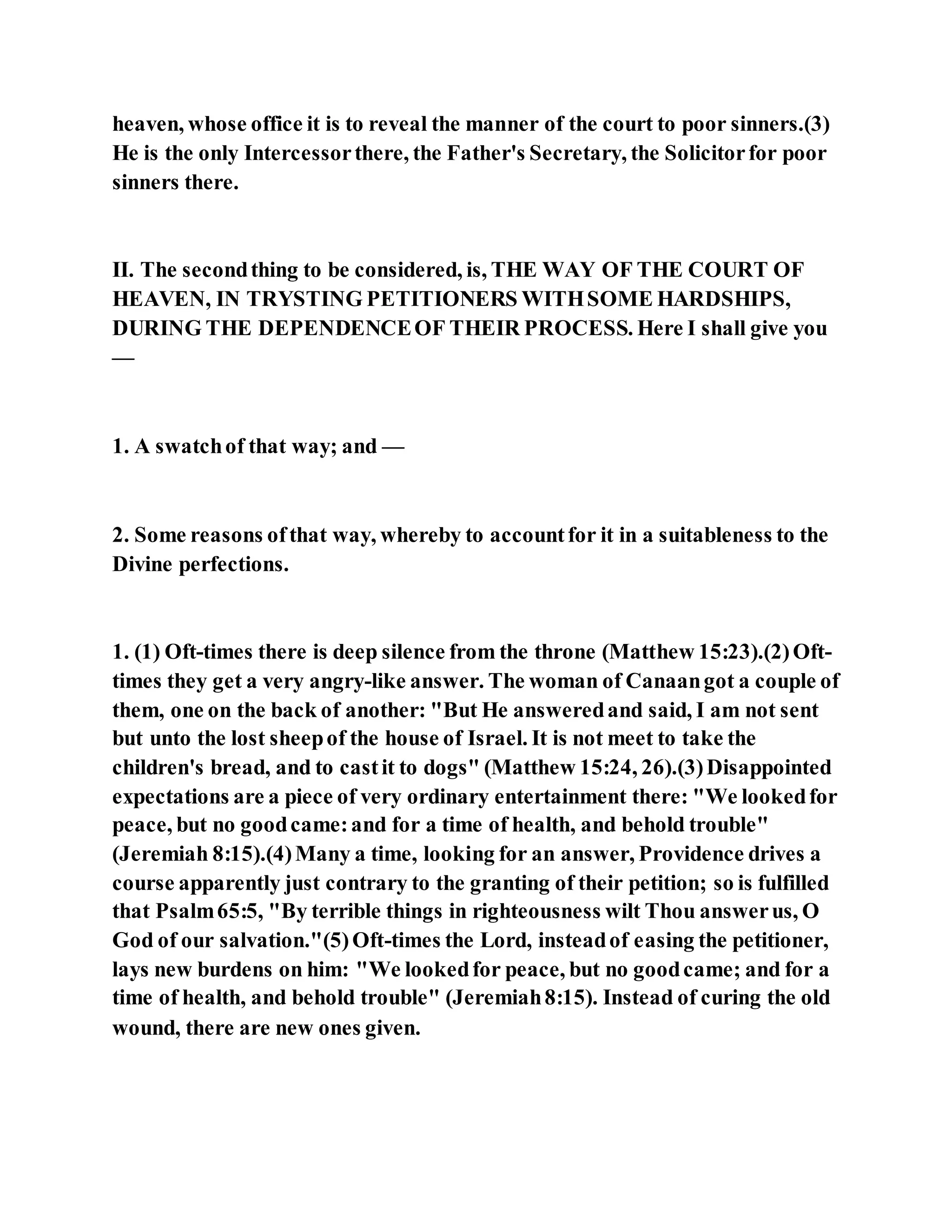heaven, whose office it is to reveal the manner of the court to poor sinners.(3)
He is the only Intercessorthere, the Father's Secretary, the Solicitorfor poor
sinners there.
II. The secondthing to be considered, is, THE WAY OF THE COURT OF
HEAVEN, IN TRYSTING PETITIONERS WITHSOME HARDSHIPS,
DURING THE DEPENDENCEOF THEIR PROCESS. Here I shall give you
—
1. A swatchof that way; and —
2. Some reasons ofthat way, whereby to accountfor it in a suitableness to the
Divine perfections.
1. (1) Oft-times there is deep silence from the throne (Matthew 15:23).(2)Oft-
times they get a very angry-like answer. The woman of Canaangot a couple of
them, one on the back of another: "But He answeredand said, I am not sent
but unto the lost sheepof the house of Israel. It is not meet to take the
children's bread, and to castit to dogs" (Matthew 15:24, 26).(3)Disappointed
expectations are a piece of very ordinary entertainment there: "We lookedfor
peace, but no goodcame:and for a time of health, and behold trouble"
(Jeremiah 8:15).(4)Many a time, looking for an answer, Providence drives a
course apparently just contrary to the granting of their petition; so is fulfilled
that Psalm65:5, "By terrible things in righteousness wilt Thou answerus, O
God of our salvation."(5)Oft-times the Lord, insteadof easing the petitioner,
lays new burdens on him: "We lookedfor peace, but no goodcame; and for a
time of health, and behold trouble" (Jeremiah8:15). Instead of curing the old
wound, there are new ones given.
 