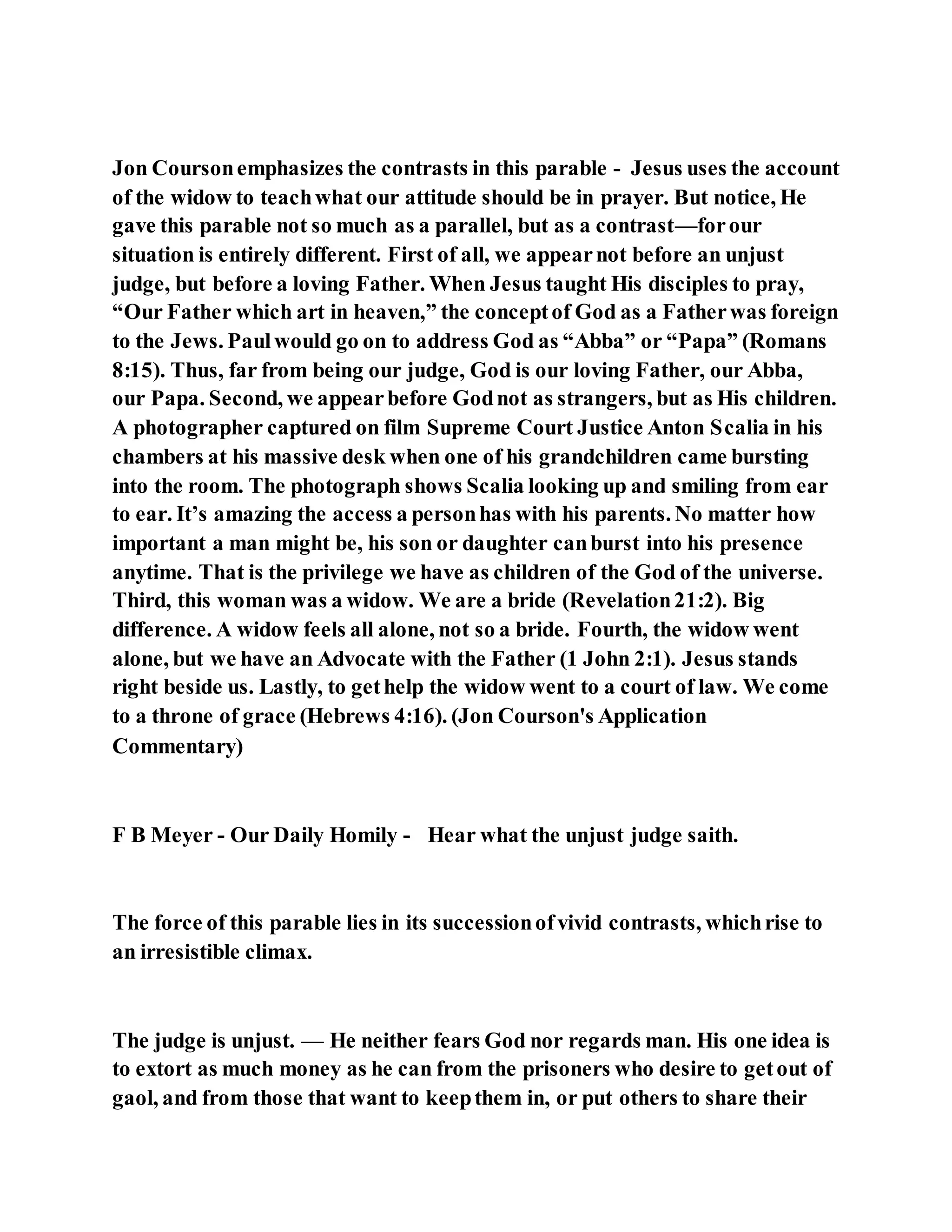 Jon Coursonemphasizes the contrasts in this parable - Jesus uses the account
of the widow to teachwhat our attitude should be in prayer. But notice, He
gave this parable not so much as a parallel, but as a contrast—forour
situation is entirely different. First of all, we appearnot before an unjust
judge, but before a loving Father. When Jesus taught His disciples to pray,
“Our Father which art in heaven,” the conceptof God as a Fatherwas foreign
to the Jews. Paulwould go on to address God as “Abba” or “Papa” (Romans
8:15). Thus, far from being our judge, God is our loving Father, our Abba,
our Papa. Second, we appearbefore Godnot as strangers, but as His children.
A photographer captured on film Supreme Court Justice Anton Scalia in his
chambers at his massive desk when one of his grandchildren came bursting
into the room. The photograph shows Scalia looking up and smiling from ear
to ear. It’s amazing the access a personhas with his parents. No matter how
important a man might be, his son or daughter canburst into his presence
anytime. That is the privilege we have as children of the God of the universe.
Third, this woman was a widow. We are a bride (Revelation21:2). Big
difference. A widow feels all alone, not so a bride. Fourth, the widow went
alone, but we have an Advocate with the Father (1 John 2:1). Jesus stands
right beside us. Lastly, to gethelp the widow went to a court of law. We come
to a throne of grace (Hebrews 4:16). (Jon Courson's Application
Commentary)
F B Meyer - Our Daily Homily - Hear what the unjust judge saith.
The force of this parable lies in its successionofvivid contrasts, whichrise to
an irresistible climax.
The judge is unjust. — He neither fears God nor regards man. His one idea is
to extort as much money as he can from the prisoners who desire to getout of
gaol, and from those that want to keepthem in, or put others to share their
 