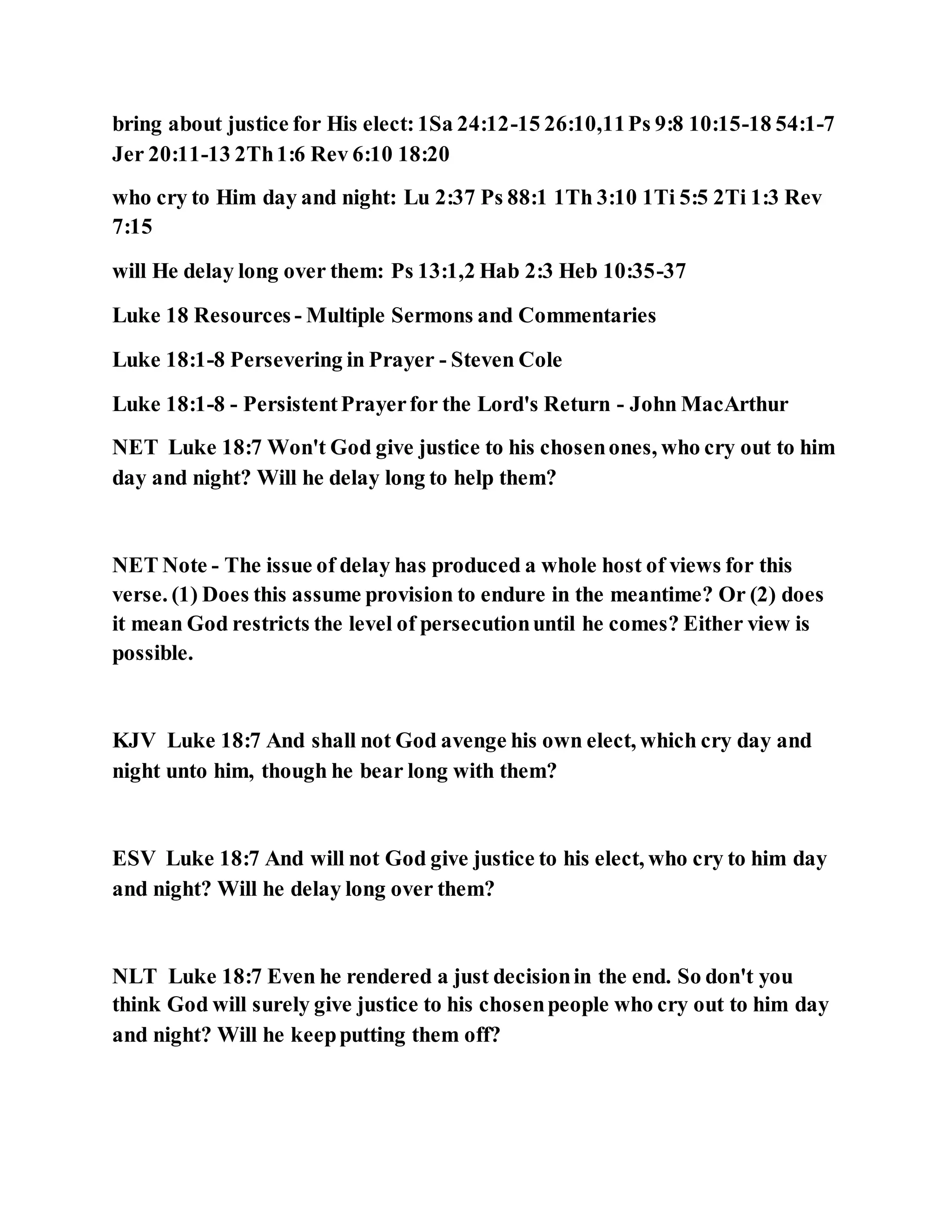 bring about justice for His elect:1Sa 24:12-15 26:10,11Ps 9:8 10:15-18 54:1-7
Jer 20:11-13 2Th1:6 Rev 6:10 18:20
who cry to Him day and night: Lu 2:37 Ps 88:1 1Th 3:10 1Ti 5:5 2Ti 1:3 Rev
7:15
will He delay long over them: Ps 13:1,2 Hab 2:3 Heb 10:35-37
Luke 18 Resources - Multiple Sermons and Commentaries
Luke 18:1-8 Persevering in Prayer - Steven Cole
Luke 18:1-8 - PersistentPrayerfor the Lord's Return - John MacArthur
NET Luke 18:7 Won't God give justice to his chosenones, who cry out to him
day and night? Will he delay long to help them?
NET Note - The issue of delay has produced a whole host of views for this
verse. (1) Does this assume provision to endure in the meantime? Or (2) does
it mean God restricts the level of persecutionuntil he comes? Either view is
possible.
KJV Luke 18:7 And shall not God avenge his own elect, which cry day and
night unto him, though he bear long with them?
ESV Luke 18:7 And will not God give justice to his elect, who cry to him day
and night? Will he delay long over them?
NLT Luke 18:7 Even he rendered a just decisionin the end. So don't you
think God will surely give justice to his chosenpeople who cry out to him day
and night? Will he keepputting them off?
 