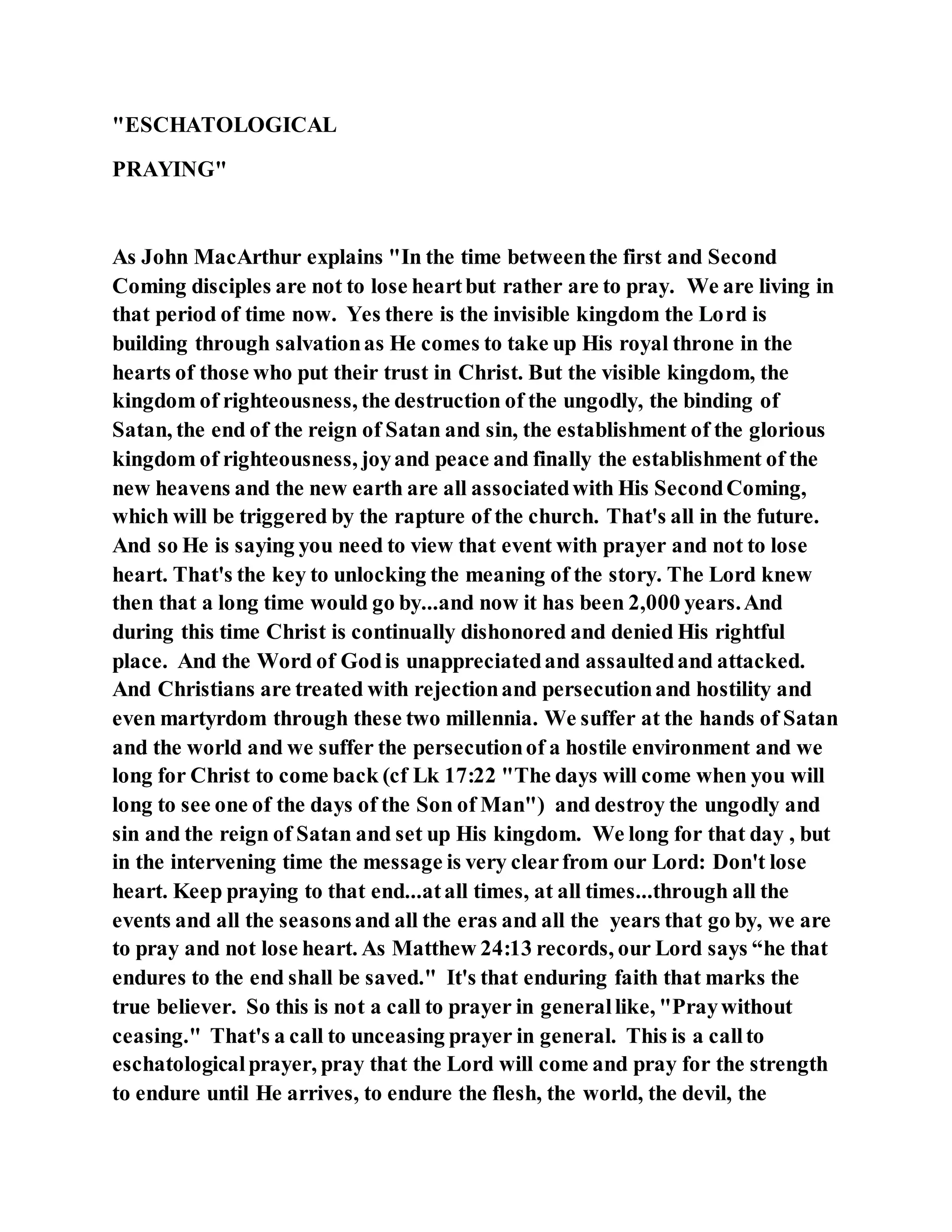 "ESCHATOLOGICAL
PRAYING"
As John MacArthur explains "In the time betweenthe first and Second
Coming disciples are not to lose heartbut rather are to pray. We are living in
that period of time now. Yes there is the invisible kingdom the Lord is
building through salvationas He comes to take up His royal throne in the
hearts of those who put their trust in Christ. But the visible kingdom, the
kingdom of righteousness, the destruction of the ungodly, the binding of
Satan, the end of the reign of Satan and sin, the establishment of the glorious
kingdom of righteousness, joyand peace and finally the establishment of the
new heavens and the new earth are all associatedwith His SecondComing,
which will be triggered by the rapture of the church. That's all in the future.
And so He is saying you need to view that event with prayer and not to lose
heart. That's the key to unlocking the meaning of the story. The Lord knew
then that a long time would go by...and now it has been 2,000 years.And
during this time Christ is continually dishonored and denied His rightful
place. And the Word of Godis unappreciatedand assaultedand attacked.
And Christians are treated with rejectionand persecutionand hostility and
even martyrdom through these two millennia. We suffer at the hands of Satan
and the world and we suffer the persecutionof a hostile environment and we
long for Christ to come back (cf Lk 17:22 "The days will come when you will
long to see one of the days of the Son of Man") and destroy the ungodly and
sin and the reign of Satan and set up His kingdom. We long for that day , but
in the intervening time the message is very clearfrom our Lord: Don't lose
heart. Keep praying to that end...atall times, at all times...through all the
events and all the seasonsand all the eras and all the years that go by, we are
to pray and not lose heart. As Matthew 24:13 records, our Lord says “he that
endures to the end shall be saved." It's that enduring faith that marks the
true believer. So this is not a call to prayer in generallike, "Praywithout
ceasing." That's a call to unceasing prayer in general. This is a callto
eschatologicalprayer, pray that the Lord will come and pray for the strength
to endure until He arrives, to endure the flesh, the world, the devil, the
 