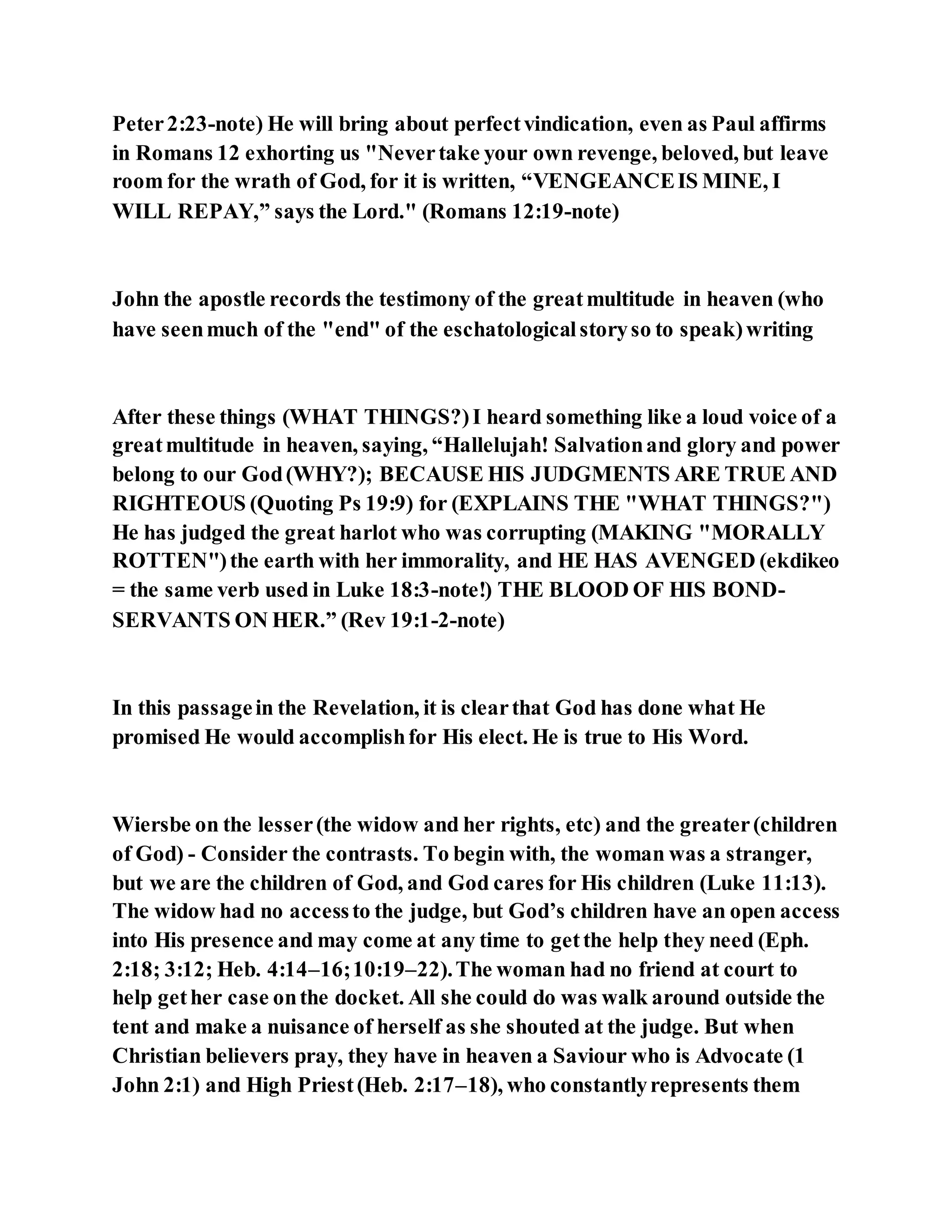 Peter2:23-note) He will bring about perfectvindication, even as Paul affirms
in Romans 12 exhorting us "Nevertake your own revenge, beloved, but leave
room for the wrath of God, for it is written, “VENGEANCEIS MINE, I
WILL REPAY,” says the Lord." (Romans 12:19-note)
John the apostle records the testimony of the greatmultitude in heaven (who
have seenmuch of the "end" of the eschatologicalstoryso to speak)writing
After these things (WHAT THINGS?)I heard something like a loud voice of a
greatmultitude in heaven, saying, “Hallelujah! Salvationand glory and power
belong to our God(WHY?); BECAUSE HIS JUDGMENTS ARE TRUE AND
RIGHTEOUS (Quoting Ps 19:9) for (EXPLAINS THE "WHAT THINGS?")
He has judged the great harlot who was corrupting (MAKING "MORALLY
ROTTEN")the earth with her immorality, and HE HAS AVENGED (ekdikeo
= the same verb used in Luke 18:3-note!) THE BLOOD OF HIS BOND-
SERVANTS ON HER.” (Rev 19:1-2-note)
In this passagein the Revelation, it is clearthat God has done what He
promised He would accomplishfor His elect. He is true to His Word.
Wiersbe on the lesser(the widow and her rights, etc) and the greater(children
of God) - Consider the contrasts. To begin with, the woman was a stranger,
but we are the children of God, and God cares for His children (Luke 11:13).
The widow had no accessto the judge, but God’s children have an open access
into His presence and may come at any time to getthe help they need (Eph.
2:18; 3:12; Heb. 4:14–16;10:19–22).The woman had no friend at court to
help gether case onthe docket. All she could do was walk around outside the
tent and make a nuisance of herself as she shouted at the judge. But when
Christian believers pray, they have in heaven a Saviour who is Advocate (1
John 2:1) and High Priest(Heb. 2:17–18), who constantlyrepresents them
 