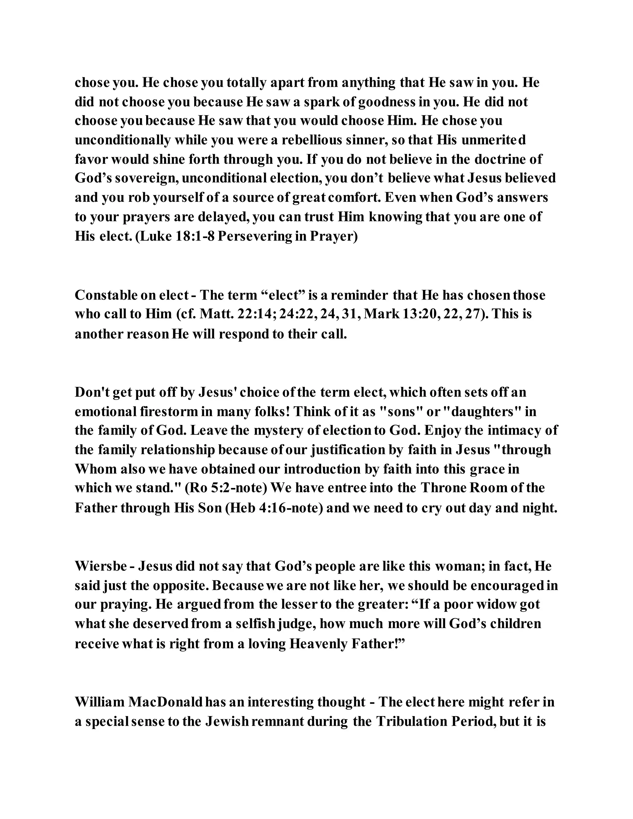 chose you. He chose you totally apart from anything that He saw in you. He
did not choose you because He saw a spark of goodness in you. He did not
choose youbecause He saw that you would choose Him. He chose you
unconditionally while you were a rebellious sinner, so that His unmerited
favor would shine forth through you. If you do not believe in the doctrine of
God’s sovereign, unconditional election, you don’t believe what Jesus believed
and you rob yourself of a source of greatcomfort. Even when God’s answers
to your prayers are delayed, you can trust Him knowing that you are one of
His elect. (Luke 18:1-8 Persevering in Prayer)
Constable on elect - The term “elect” is a reminder that He has chosenthose
who call to Him (cf. Matt. 22:14;24:22, 24, 31, Mark 13:20, 22, 27). This is
another reasonHe will respond to their call.
Don't get put off by Jesus'choice ofthe term elect, which often sets off an
emotional firestorm in many folks! Think of it as "sons" or"daughters" in
the family of God. Leave the mystery of electionto God. Enjoy the intimacy of
the family relationship because ofour justification by faith in Jesus "through
Whom also we have obtained our introduction by faith into this grace in
which we stand." (Ro 5:2-note) We have entree into the Throne Room of the
Father through His Son (Heb 4:16-note) and we need to cry out day and night.
Wiersbe - Jesus did not say that God’s people are like this woman; in fact, He
said just the opposite. Becausewe are not like her, we should be encouragedin
our praying. He arguedfrom the lesserto the greater:“If a poor widow got
what she deservedfrom a selfishjudge, how much more will God’s children
receive what is right from a loving Heavenly Father!”
William MacDonaldhas an interesting thought - The electhere might refer in
a specialsense to the Jewishremnant during the Tribulation Period, but it is
 