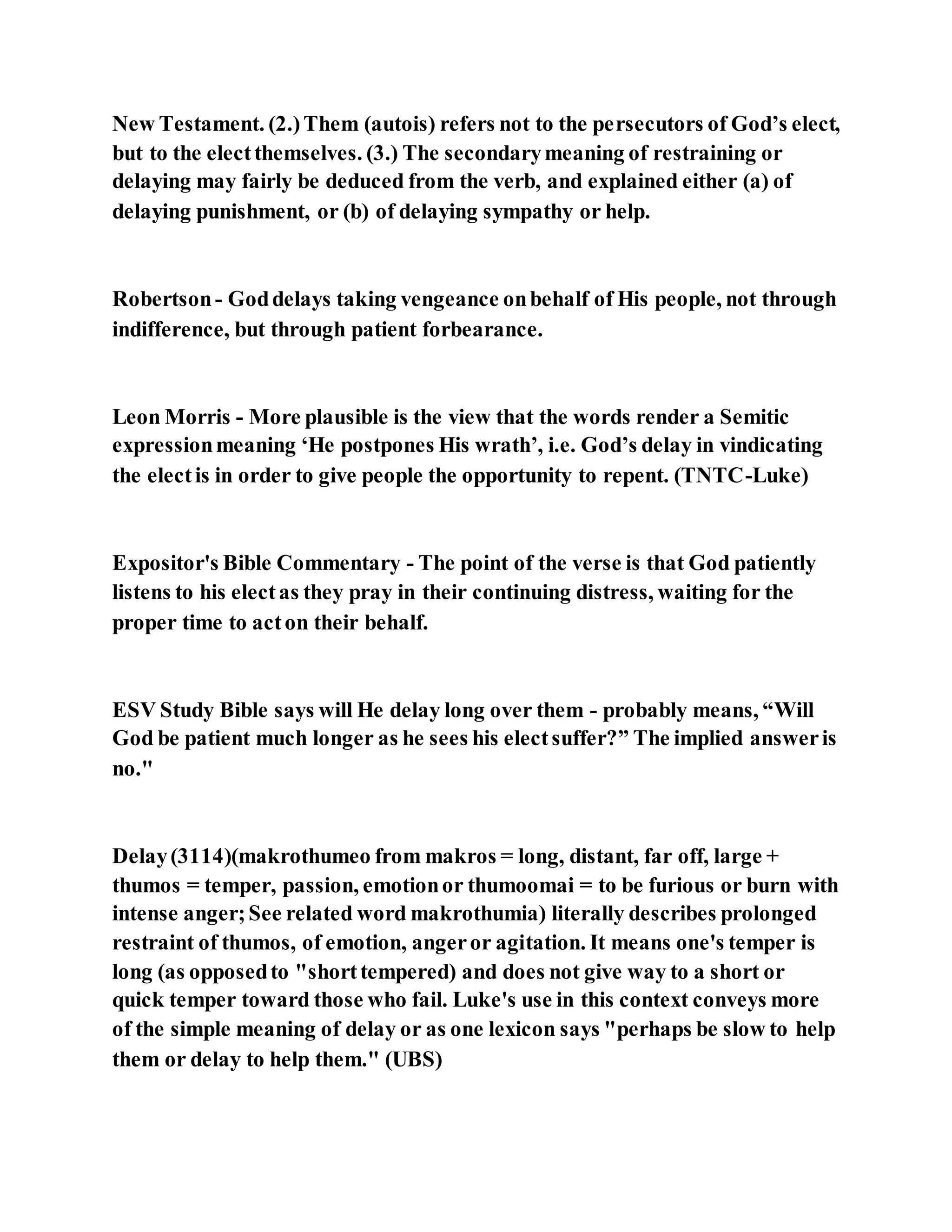 New Testament. (2.)Them (autois) refers not to the persecutors of God’s elect,
but to the electthemselves. (3.) The secondarymeaning of restraining or
delaying may fairly be deduced from the verb, and explained either (a) of
delaying punishment, or (b) of delaying sympathy or help.
Robertson- Goddelays taking vengeance onbehalf of His people, not through
indifference, but through patient forbearance.
Leon Morris - More plausible is the view that the words render a Semitic
expressionmeaning ‘He postpones His wrath’, i.e. God’s delay in vindicating
the electis in order to give people the opportunity to repent. (TNTC-Luke)
Expositor's Bible Commentary - The point of the verse is that God patiently
listens to his electas they pray in their continuing distress, waiting for the
proper time to acton their behalf.
ESV Study Bible says will He delay long over them - probably means, “Will
God be patient much longer as he sees his electsuffer?” The implied answeris
no."
Delay(3114)(makrothumeo from makros = long, distant, far off, large +
thumos = temper, passion, emotionor thumoomai = to be furious or burn with
intense anger;See related word makrothumia) literally describes prolonged
restraint of thumos, of emotion, angeror agitation. It means one's temper is
long (as opposedto "shorttempered) and does not give way to a short or
quick temper toward those who fail. Luke's use in this context conveys more
of the simple meaning of delay or as one lexicon says "perhaps be slow to help
them or delay to help them." (UBS)
 