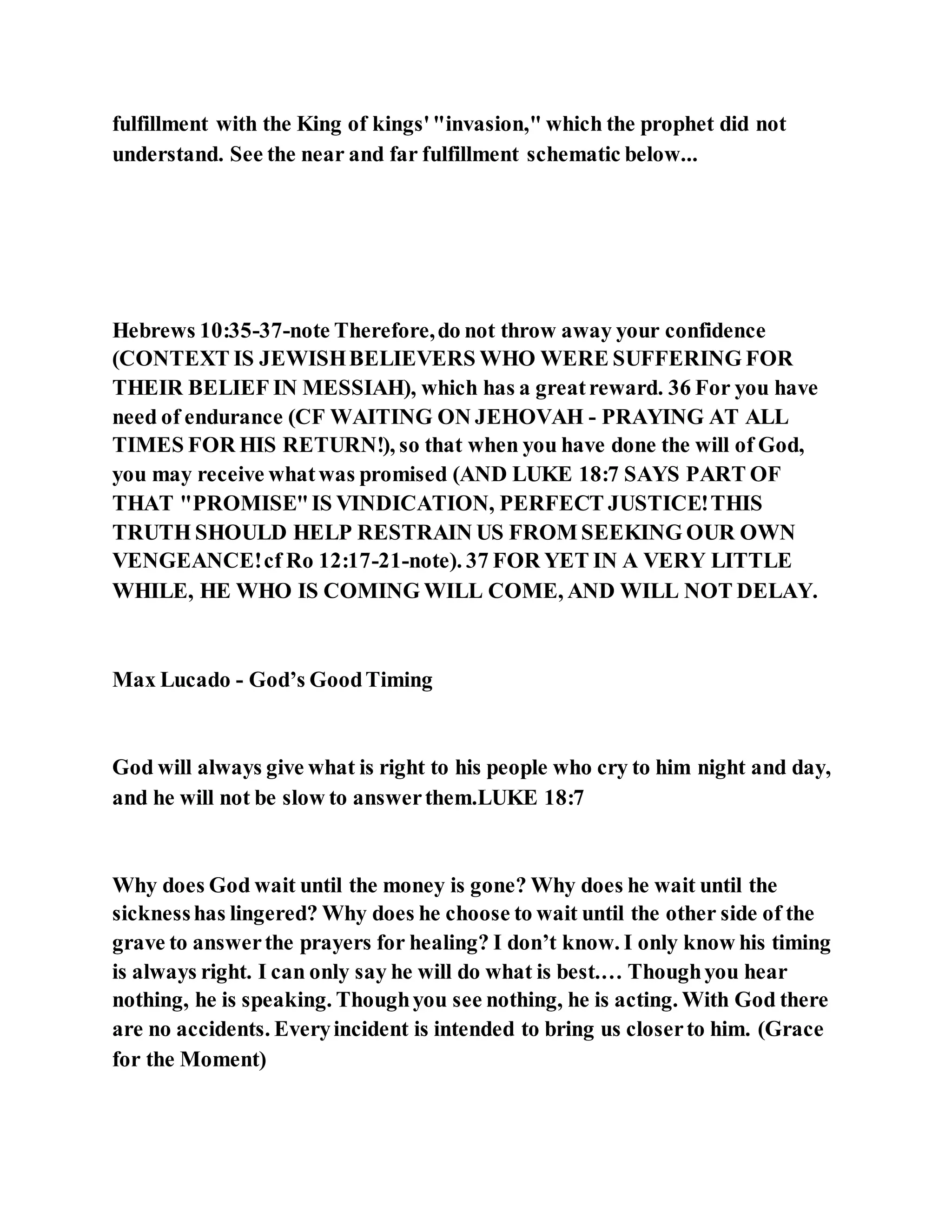 fulfillment with the King of kings'"invasion," which the prophet did not
understand. See the near and far fulfillment schematic below...
Hebrews 10:35-37-note Therefore,do not throw away your confidence
(CONTEXT IS JEWISHBELIEVERS WHO WERE SUFFERING FOR
THEIR BELIEF IN MESSIAH), which has a greatreward. 36 For you have
need of endurance (CF WAITING ON JEHOVAH - PRAYING AT ALL
TIMES FOR HIS RETURN!), so that when you have done the will of God,
you may receive whatwas promised (AND LUKE 18:7 SAYS PART OF
THAT "PROMISE"IS VINDICATION, PERFECT JUSTICE!THIS
TRUTH SHOULD HELP RESTRAIN US FROM SEEKING OUR OWN
VENGEANCE!cf Ro 12:17-21-note). 37 FOR YET IN A VERY LITTLE
WHILE, HE WHO IS COMING WILL COME, AND WILL NOT DELAY.
Max Lucado - God’s GoodTiming
God will always give what is right to his people who cry to him night and day,
and he will not be slow to answerthem.LUKE 18:7
Why does God wait until the money is gone? Why does he wait until the
sicknesshas lingered? Why does he choose to wait until the other side of the
grave to answerthe prayers for healing? I don’t know. I only know his timing
is always right. I can only say he will do what is best.… Thoughyou hear
nothing, he is speaking. Thoughyou see nothing, he is acting. With God there
are no accidents. Everyincident is intended to bring us closerto him. (Grace
for the Moment)
 
