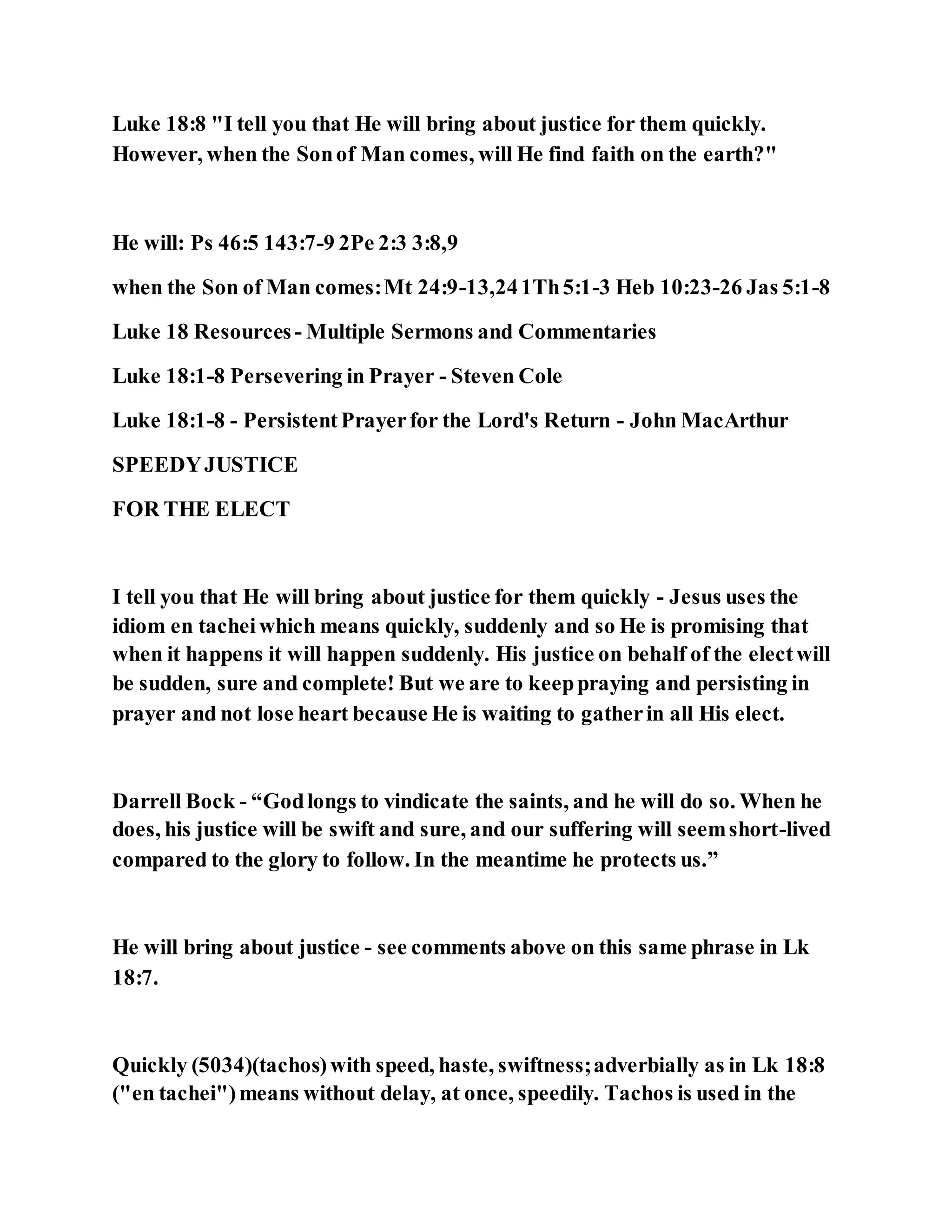 Luke 18:8 "I tell you that He will bring about justice for them quickly.
However, when the Sonof Man comes, will He find faith on the earth?"
He will: Ps 46:5 143:7-9 2Pe 2:3 3:8,9
when the Son of Man comes:Mt 24:9-13,241Th5:1-3 Heb 10:23-26 Jas 5:1-8
Luke 18 Resources- Multiple Sermons and Commentaries
Luke 18:1-8 Persevering in Prayer - Steven Cole
Luke 18:1-8 - PersistentPrayerfor the Lord's Return - John MacArthur
SPEEDYJUSTICE
FOR THE ELECT
I tell you that He will bring about justice for them quickly - Jesus uses the
idiom en tacheiwhich means quickly, suddenly and so He is promising that
when it happens it will happen suddenly. His justice on behalf of the electwill
be sudden, sure and complete! But we are to keeppraying and persisting in
prayer and not lose heart because He is waiting to gatherin all His elect.
Darrell Bock - “Godlongs to vindicate the saints, and he will do so. When he
does, his justice will be swift and sure, and our suffering will seemshort-lived
compared to the glory to follow. In the meantime he protects us.”
He will bring about justice - see comments above on this same phrase in Lk
18:7.
Quickly (5034)(tachos)with speed, haste, swiftness;adverbially as in Lk 18:8
("en tachei")means without delay, at once, speedily. Tachos is used in the
 